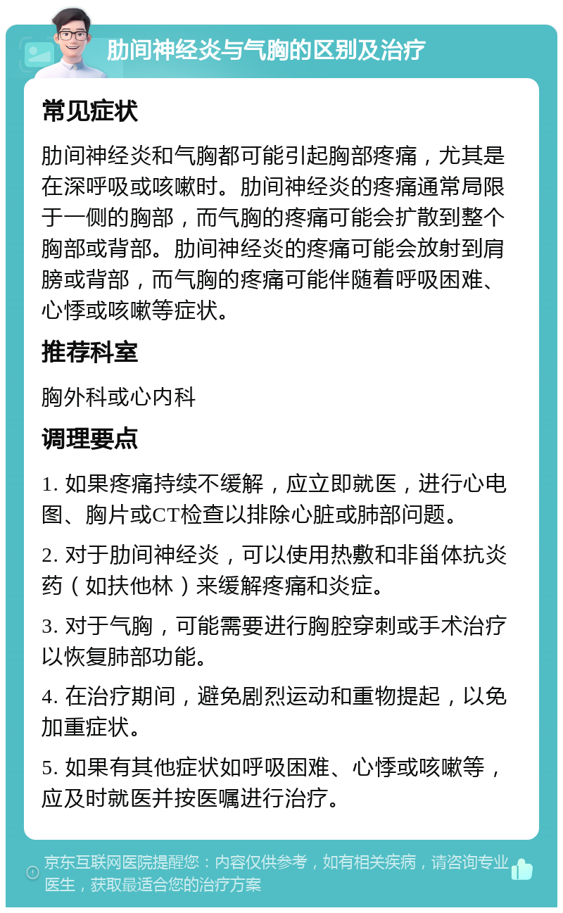 肋间神经炎与气胸的区别及治疗 常见症状 肋间神经炎和气胸都可能引起胸部疼痛，尤其是在深呼吸或咳嗽时。肋间神经炎的疼痛通常局限于一侧的胸部，而气胸的疼痛可能会扩散到整个胸部或背部。肋间神经炎的疼痛可能会放射到肩膀或背部，而气胸的疼痛可能伴随着呼吸困难、心悸或咳嗽等症状。 推荐科室 胸外科或心内科 调理要点 1. 如果疼痛持续不缓解，应立即就医，进行心电图、胸片或CT检查以排除心脏或肺部问题。 2. 对于肋间神经炎，可以使用热敷和非甾体抗炎药（如扶他林）来缓解疼痛和炎症。 3. 对于气胸，可能需要进行胸腔穿刺或手术治疗以恢复肺部功能。 4. 在治疗期间，避免剧烈运动和重物提起，以免加重症状。 5. 如果有其他症状如呼吸困难、心悸或咳嗽等，应及时就医并按医嘱进行治疗。