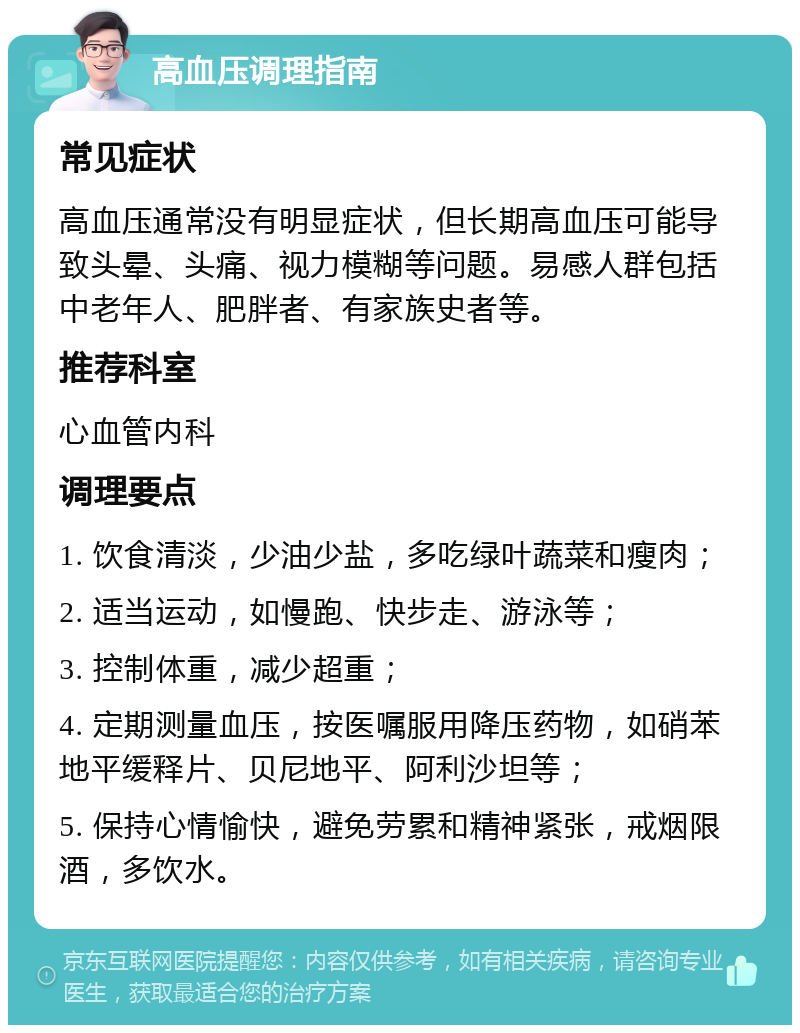 高血压调理指南 常见症状 高血压通常没有明显症状，但长期高血压可能导致头晕、头痛、视力模糊等问题。易感人群包括中老年人、肥胖者、有家族史者等。 推荐科室 心血管内科 调理要点 1. 饮食清淡，少油少盐，多吃绿叶蔬菜和瘦肉； 2. 适当运动，如慢跑、快步走、游泳等； 3. 控制体重，减少超重； 4. 定期测量血压，按医嘱服用降压药物，如硝苯地平缓释片、贝尼地平、阿利沙坦等； 5. 保持心情愉快，避免劳累和精神紧张，戒烟限酒，多饮水。