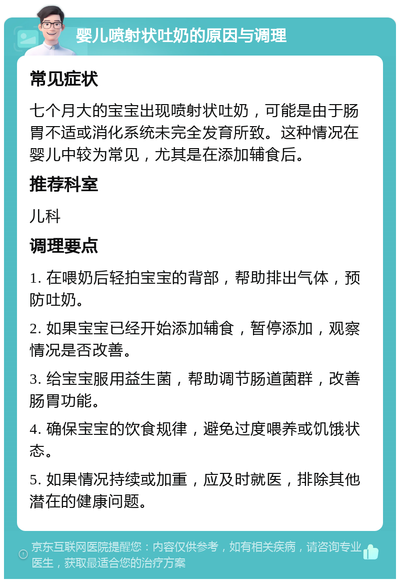 婴儿喷射状吐奶的原因与调理 常见症状 七个月大的宝宝出现喷射状吐奶，可能是由于肠胃不适或消化系统未完全发育所致。这种情况在婴儿中较为常见，尤其是在添加辅食后。 推荐科室 儿科 调理要点 1. 在喂奶后轻拍宝宝的背部，帮助排出气体，预防吐奶。 2. 如果宝宝已经开始添加辅食，暂停添加，观察情况是否改善。 3. 给宝宝服用益生菌，帮助调节肠道菌群，改善肠胃功能。 4. 确保宝宝的饮食规律，避免过度喂养或饥饿状态。 5. 如果情况持续或加重，应及时就医，排除其他潜在的健康问题。