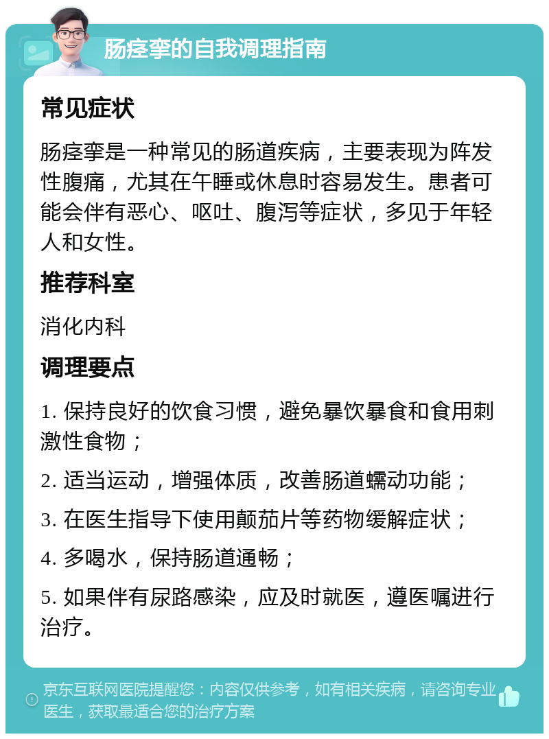 肠痉挛的自我调理指南 常见症状 肠痉挛是一种常见的肠道疾病，主要表现为阵发性腹痛，尤其在午睡或休息时容易发生。患者可能会伴有恶心、呕吐、腹泻等症状，多见于年轻人和女性。 推荐科室 消化内科 调理要点 1. 保持良好的饮食习惯，避免暴饮暴食和食用刺激性食物； 2. 适当运动，增强体质，改善肠道蠕动功能； 3. 在医生指导下使用颠茄片等药物缓解症状； 4. 多喝水，保持肠道通畅； 5. 如果伴有尿路感染，应及时就医，遵医嘱进行治疗。