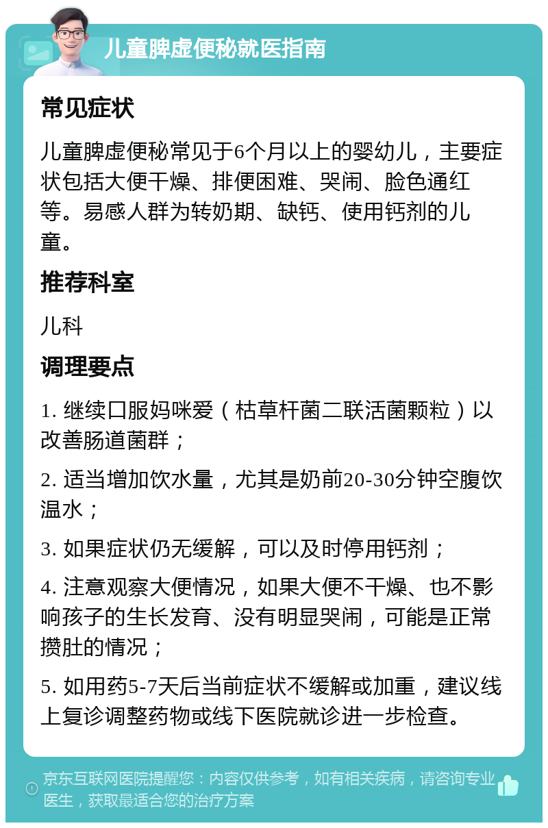 儿童脾虚便秘就医指南 常见症状 儿童脾虚便秘常见于6个月以上的婴幼儿，主要症状包括大便干燥、排便困难、哭闹、脸色通红等。易感人群为转奶期、缺钙、使用钙剂的儿童。 推荐科室 儿科 调理要点 1. 继续口服妈咪爱（枯草杆菌二联活菌颗粒）以改善肠道菌群； 2. 适当增加饮水量，尤其是奶前20-30分钟空腹饮温水； 3. 如果症状仍无缓解，可以及时停用钙剂； 4. 注意观察大便情况，如果大便不干燥、也不影响孩子的生长发育、没有明显哭闹，可能是正常攒肚的情况； 5. 如用药5-7天后当前症状不缓解或加重，建议线上复诊调整药物或线下医院就诊进一步检查。