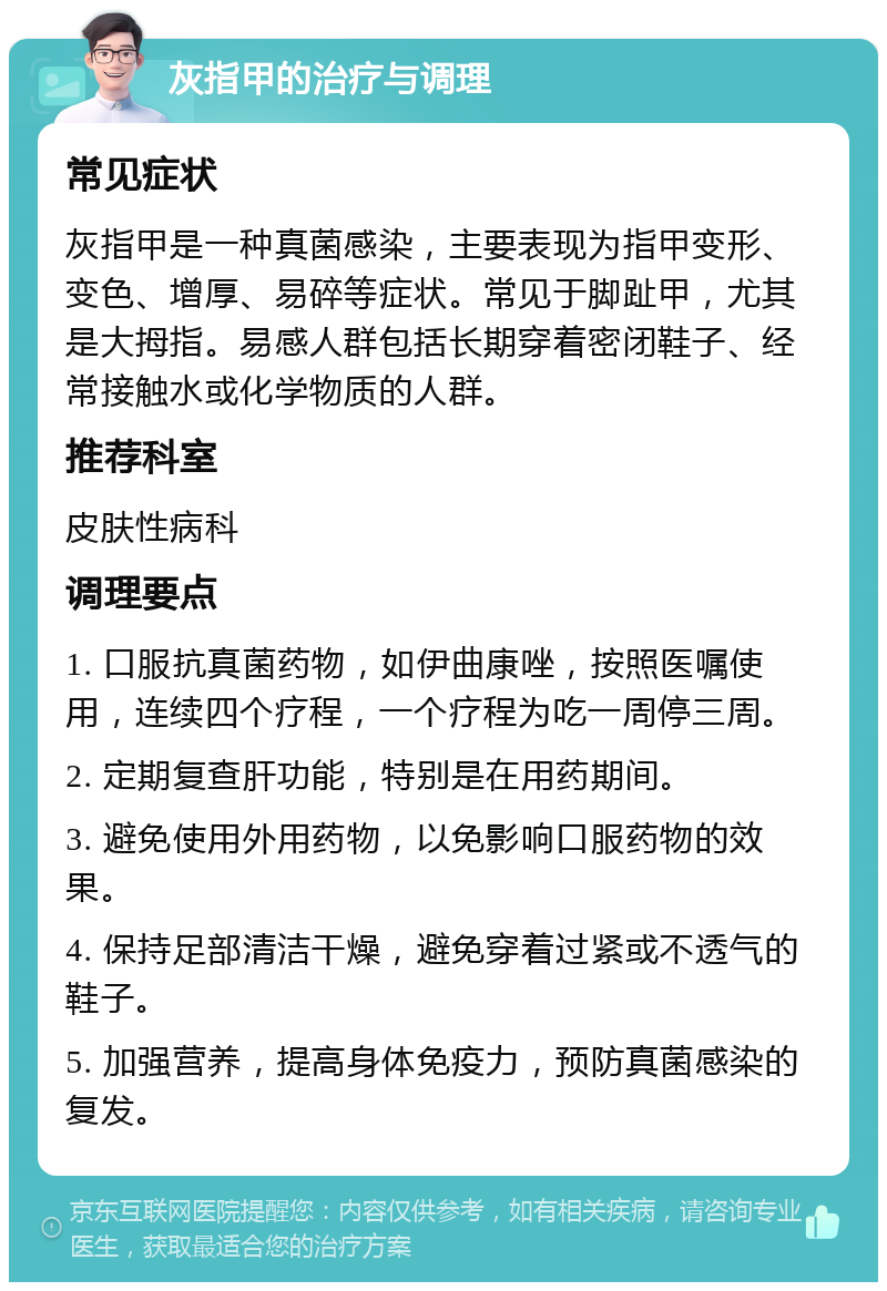 灰指甲的治疗与调理 常见症状 灰指甲是一种真菌感染，主要表现为指甲变形、变色、增厚、易碎等症状。常见于脚趾甲，尤其是大拇指。易感人群包括长期穿着密闭鞋子、经常接触水或化学物质的人群。 推荐科室 皮肤性病科 调理要点 1. 口服抗真菌药物，如伊曲康唑，按照医嘱使用，连续四个疗程，一个疗程为吃一周停三周。 2. 定期复查肝功能，特别是在用药期间。 3. 避免使用外用药物，以免影响口服药物的效果。 4. 保持足部清洁干燥，避免穿着过紧或不透气的鞋子。 5. 加强营养，提高身体免疫力，预防真菌感染的复发。