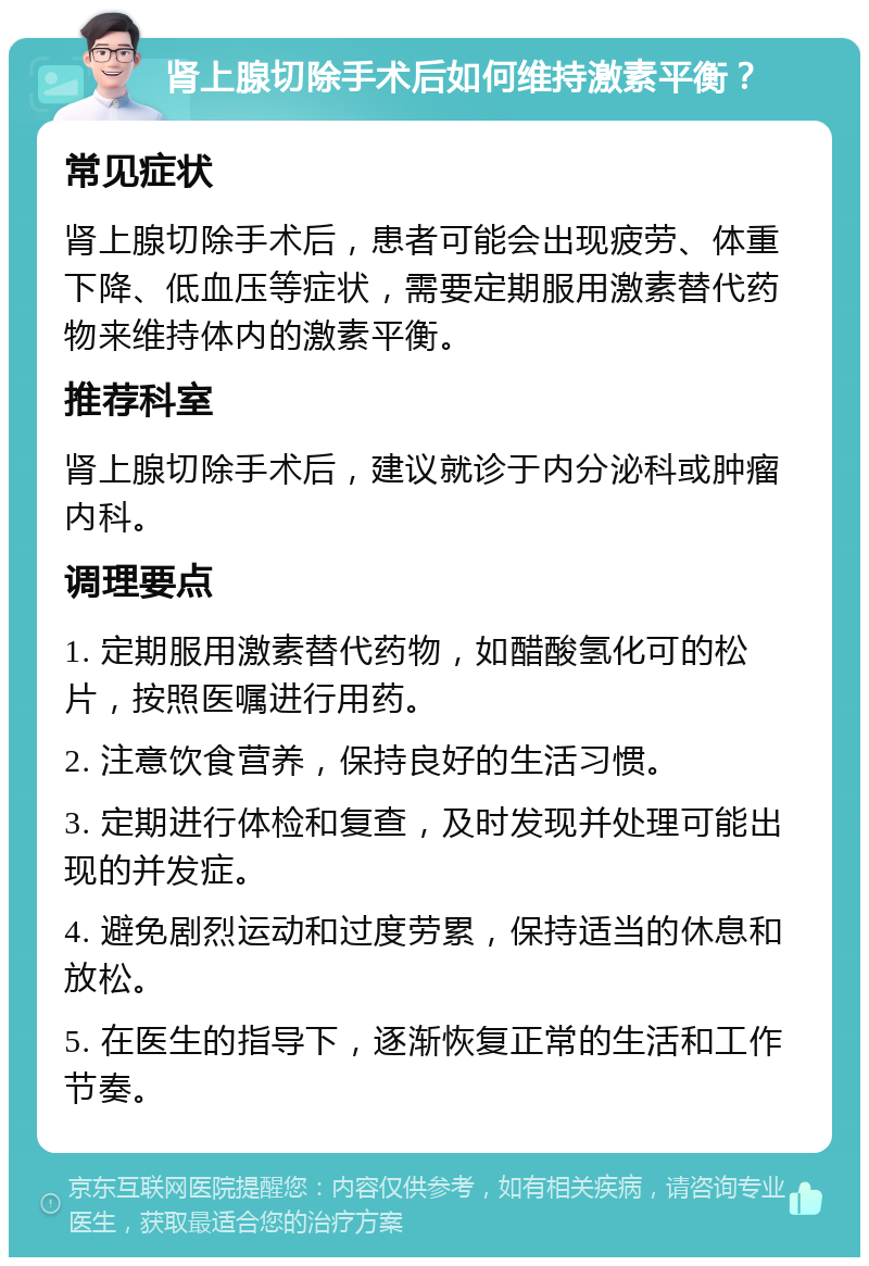 肾上腺切除手术后如何维持激素平衡？ 常见症状 肾上腺切除手术后，患者可能会出现疲劳、体重下降、低血压等症状，需要定期服用激素替代药物来维持体内的激素平衡。 推荐科室 肾上腺切除手术后，建议就诊于内分泌科或肿瘤内科。 调理要点 1. 定期服用激素替代药物，如醋酸氢化可的松片，按照医嘱进行用药。 2. 注意饮食营养，保持良好的生活习惯。 3. 定期进行体检和复查，及时发现并处理可能出现的并发症。 4. 避免剧烈运动和过度劳累，保持适当的休息和放松。 5. 在医生的指导下，逐渐恢复正常的生活和工作节奏。