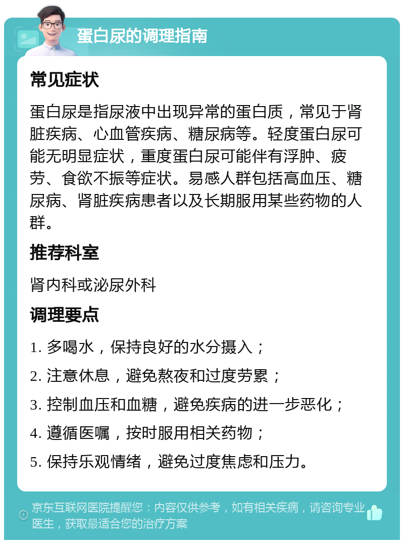 蛋白尿的调理指南 常见症状 蛋白尿是指尿液中出现异常的蛋白质，常见于肾脏疾病、心血管疾病、糖尿病等。轻度蛋白尿可能无明显症状，重度蛋白尿可能伴有浮肿、疲劳、食欲不振等症状。易感人群包括高血压、糖尿病、肾脏疾病患者以及长期服用某些药物的人群。 推荐科室 肾内科或泌尿外科 调理要点 1. 多喝水，保持良好的水分摄入； 2. 注意休息，避免熬夜和过度劳累； 3. 控制血压和血糖，避免疾病的进一步恶化； 4. 遵循医嘱，按时服用相关药物； 5. 保持乐观情绪，避免过度焦虑和压力。