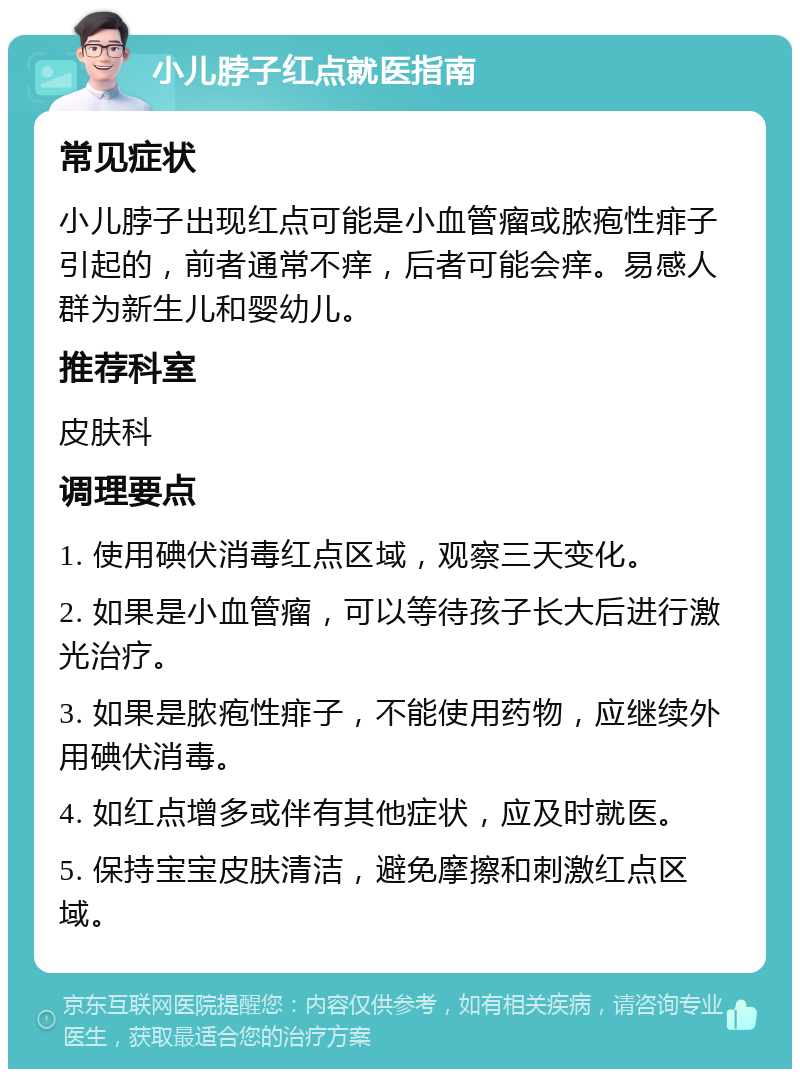 小儿脖子红点就医指南 常见症状 小儿脖子出现红点可能是小血管瘤或脓疱性痱子引起的，前者通常不痒，后者可能会痒。易感人群为新生儿和婴幼儿。 推荐科室 皮肤科 调理要点 1. 使用碘伏消毒红点区域，观察三天变化。 2. 如果是小血管瘤，可以等待孩子长大后进行激光治疗。 3. 如果是脓疱性痱子，不能使用药物，应继续外用碘伏消毒。 4. 如红点增多或伴有其他症状，应及时就医。 5. 保持宝宝皮肤清洁，避免摩擦和刺激红点区域。