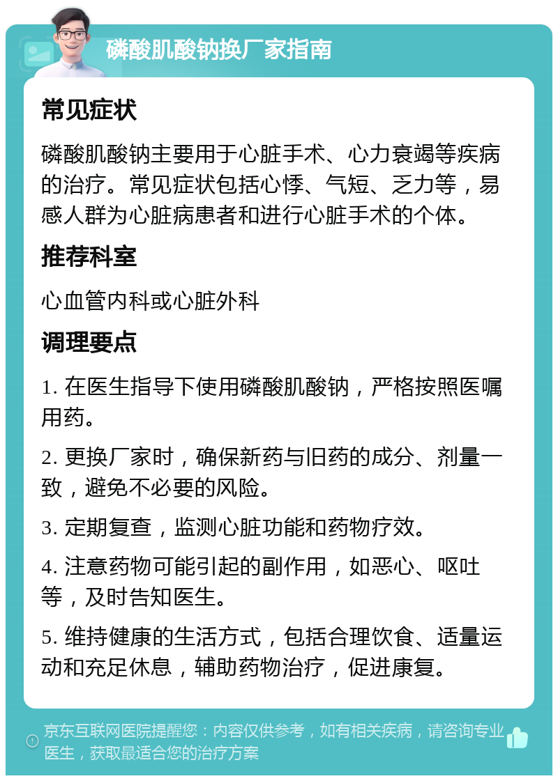 磷酸肌酸钠换厂家指南 常见症状 磷酸肌酸钠主要用于心脏手术、心力衰竭等疾病的治疗。常见症状包括心悸、气短、乏力等，易感人群为心脏病患者和进行心脏手术的个体。 推荐科室 心血管内科或心脏外科 调理要点 1. 在医生指导下使用磷酸肌酸钠，严格按照医嘱用药。 2. 更换厂家时，确保新药与旧药的成分、剂量一致，避免不必要的风险。 3. 定期复查，监测心脏功能和药物疗效。 4. 注意药物可能引起的副作用，如恶心、呕吐等，及时告知医生。 5. 维持健康的生活方式，包括合理饮食、适量运动和充足休息，辅助药物治疗，促进康复。