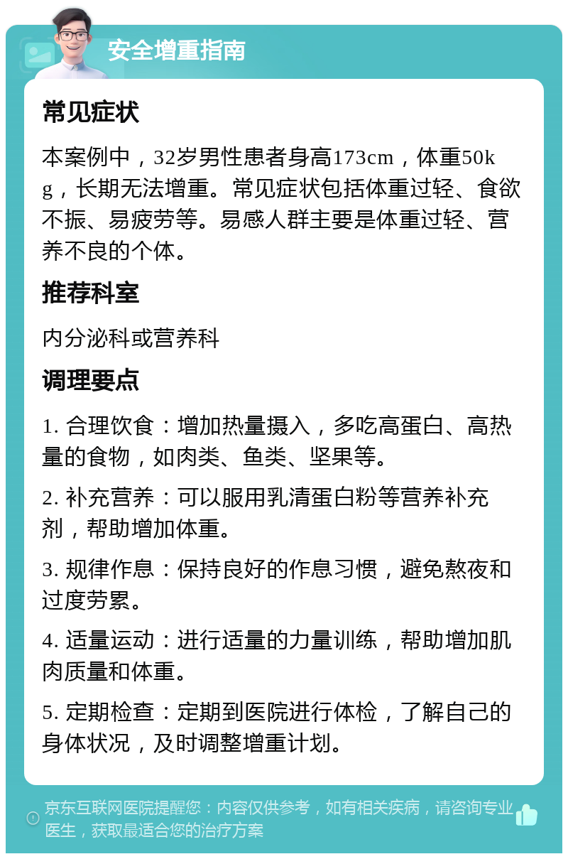 安全增重指南 常见症状 本案例中，32岁男性患者身高173cm，体重50kg，长期无法增重。常见症状包括体重过轻、食欲不振、易疲劳等。易感人群主要是体重过轻、营养不良的个体。 推荐科室 内分泌科或营养科 调理要点 1. 合理饮食：增加热量摄入，多吃高蛋白、高热量的食物，如肉类、鱼类、坚果等。 2. 补充营养：可以服用乳清蛋白粉等营养补充剂，帮助增加体重。 3. 规律作息：保持良好的作息习惯，避免熬夜和过度劳累。 4. 适量运动：进行适量的力量训练，帮助增加肌肉质量和体重。 5. 定期检查：定期到医院进行体检，了解自己的身体状况，及时调整增重计划。