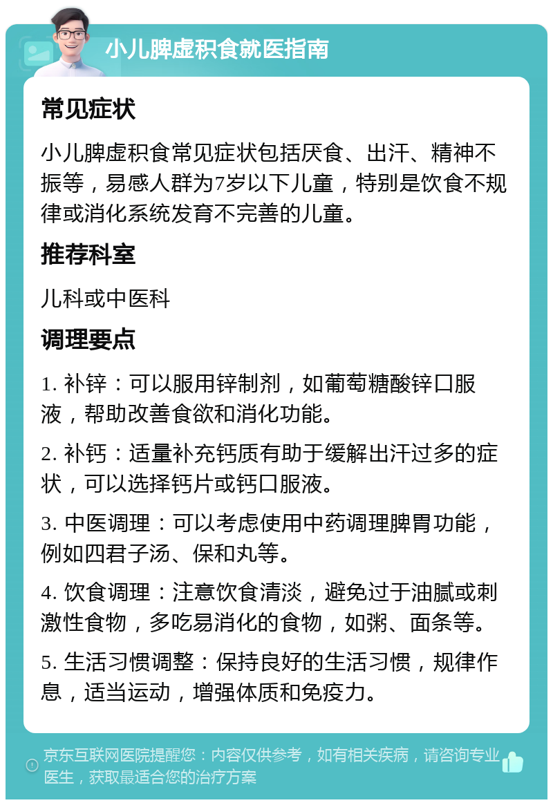 小儿脾虚积食就医指南 常见症状 小儿脾虚积食常见症状包括厌食、出汗、精神不振等，易感人群为7岁以下儿童，特别是饮食不规律或消化系统发育不完善的儿童。 推荐科室 儿科或中医科 调理要点 1. 补锌：可以服用锌制剂，如葡萄糖酸锌口服液，帮助改善食欲和消化功能。 2. 补钙：适量补充钙质有助于缓解出汗过多的症状，可以选择钙片或钙口服液。 3. 中医调理：可以考虑使用中药调理脾胃功能，例如四君子汤、保和丸等。 4. 饮食调理：注意饮食清淡，避免过于油腻或刺激性食物，多吃易消化的食物，如粥、面条等。 5. 生活习惯调整：保持良好的生活习惯，规律作息，适当运动，增强体质和免疫力。