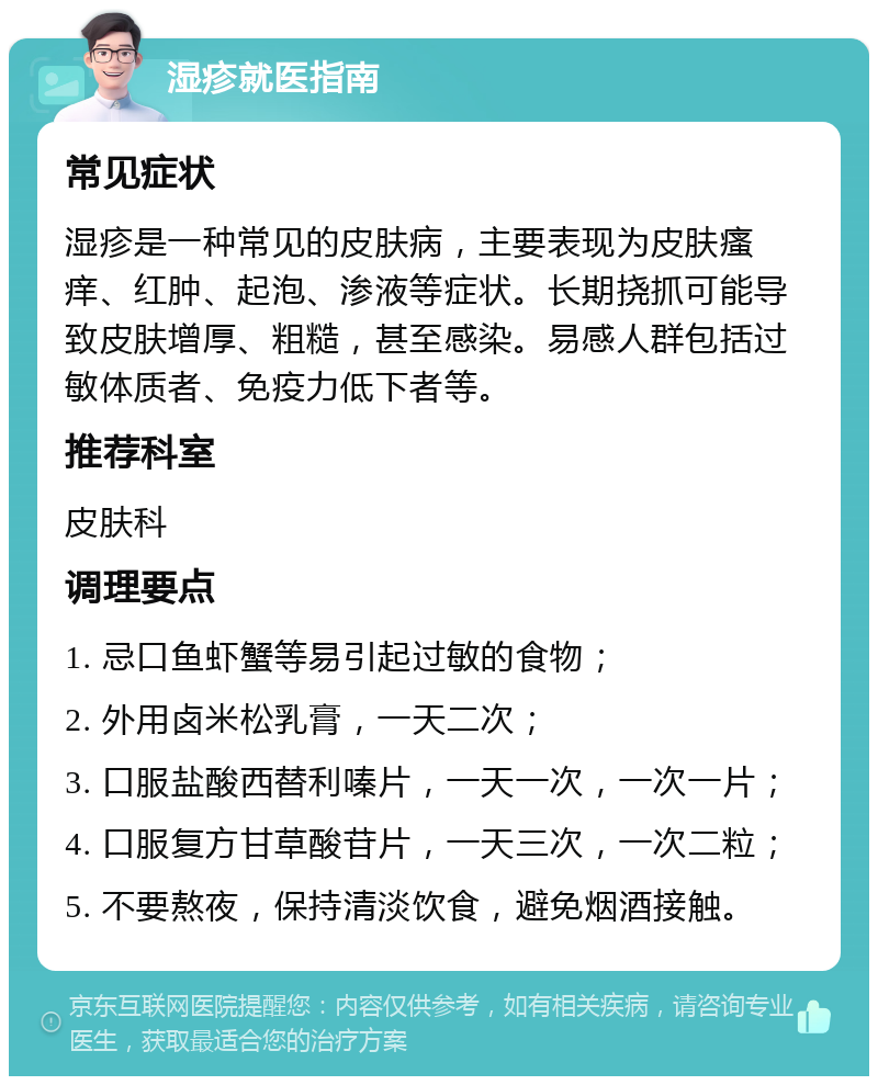 湿疹就医指南 常见症状 湿疹是一种常见的皮肤病，主要表现为皮肤瘙痒、红肿、起泡、渗液等症状。长期挠抓可能导致皮肤增厚、粗糙，甚至感染。易感人群包括过敏体质者、免疫力低下者等。 推荐科室 皮肤科 调理要点 1. 忌口鱼虾蟹等易引起过敏的食物； 2. 外用卤米松乳膏，一天二次； 3. 口服盐酸西替利嗪片，一天一次，一次一片； 4. 口服复方甘草酸苷片，一天三次，一次二粒； 5. 不要熬夜，保持清淡饮食，避免烟酒接触。