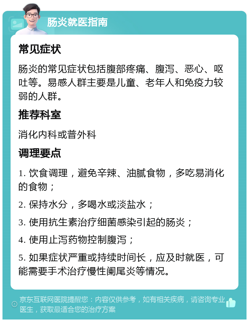 肠炎就医指南 常见症状 肠炎的常见症状包括腹部疼痛、腹泻、恶心、呕吐等。易感人群主要是儿童、老年人和免疫力较弱的人群。 推荐科室 消化内科或普外科 调理要点 1. 饮食调理，避免辛辣、油腻食物，多吃易消化的食物； 2. 保持水分，多喝水或淡盐水； 3. 使用抗生素治疗细菌感染引起的肠炎； 4. 使用止泻药物控制腹泻； 5. 如果症状严重或持续时间长，应及时就医，可能需要手术治疗慢性阑尾炎等情况。