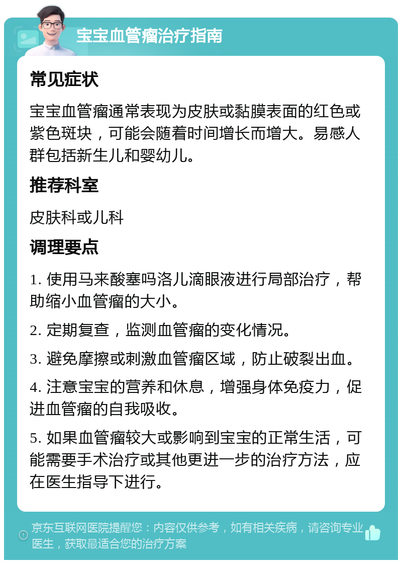 宝宝血管瘤治疗指南 常见症状 宝宝血管瘤通常表现为皮肤或黏膜表面的红色或紫色斑块，可能会随着时间增长而增大。易感人群包括新生儿和婴幼儿。 推荐科室 皮肤科或儿科 调理要点 1. 使用马来酸塞吗洛儿滴眼液进行局部治疗，帮助缩小血管瘤的大小。 2. 定期复查，监测血管瘤的变化情况。 3. 避免摩擦或刺激血管瘤区域，防止破裂出血。 4. 注意宝宝的营养和休息，增强身体免疫力，促进血管瘤的自我吸收。 5. 如果血管瘤较大或影响到宝宝的正常生活，可能需要手术治疗或其他更进一步的治疗方法，应在医生指导下进行。