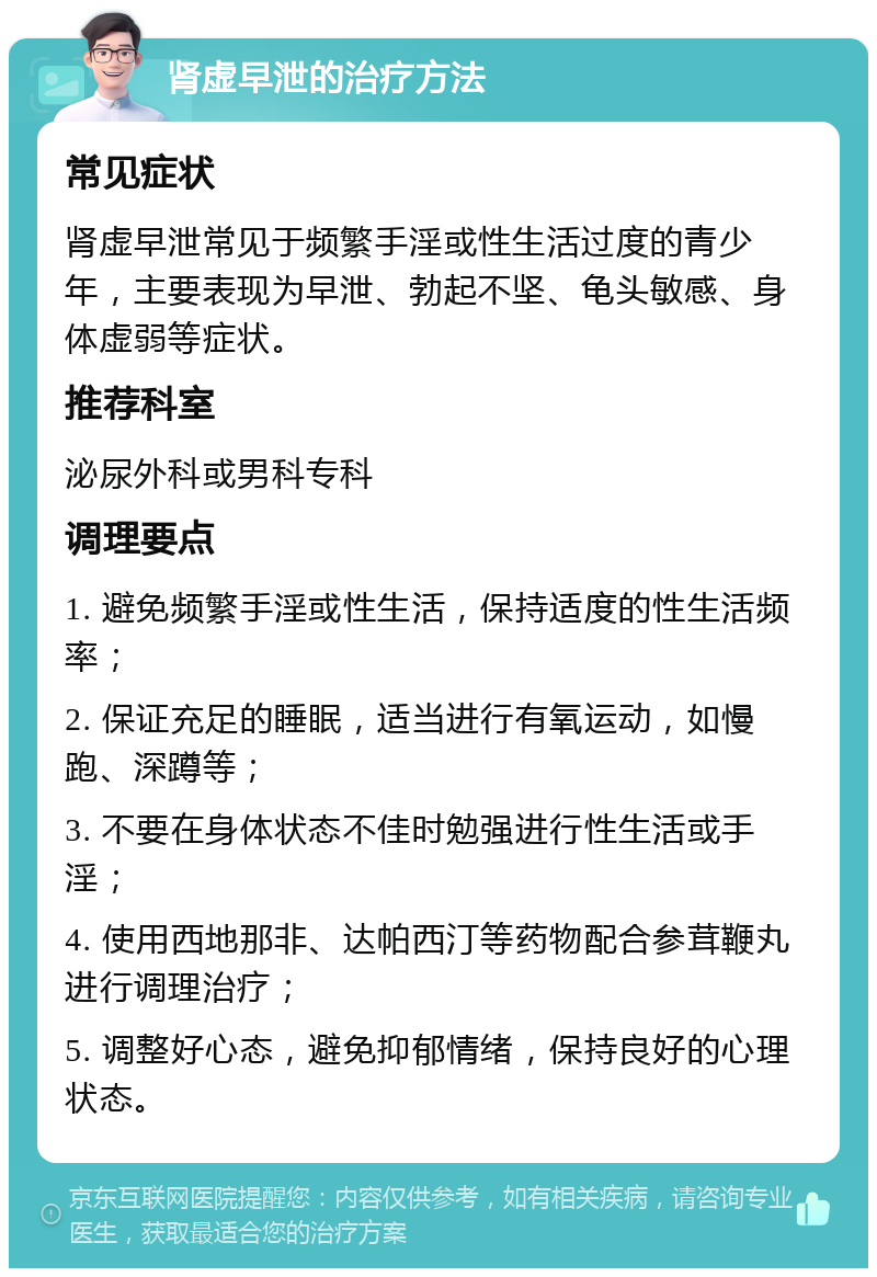 肾虚早泄的治疗方法 常见症状 肾虚早泄常见于频繁手淫或性生活过度的青少年，主要表现为早泄、勃起不坚、龟头敏感、身体虚弱等症状。 推荐科室 泌尿外科或男科专科 调理要点 1. 避免频繁手淫或性生活，保持适度的性生活频率； 2. 保证充足的睡眠，适当进行有氧运动，如慢跑、深蹲等； 3. 不要在身体状态不佳时勉强进行性生活或手淫； 4. 使用西地那非、达帕西汀等药物配合参茸鞭丸进行调理治疗； 5. 调整好心态，避免抑郁情绪，保持良好的心理状态。