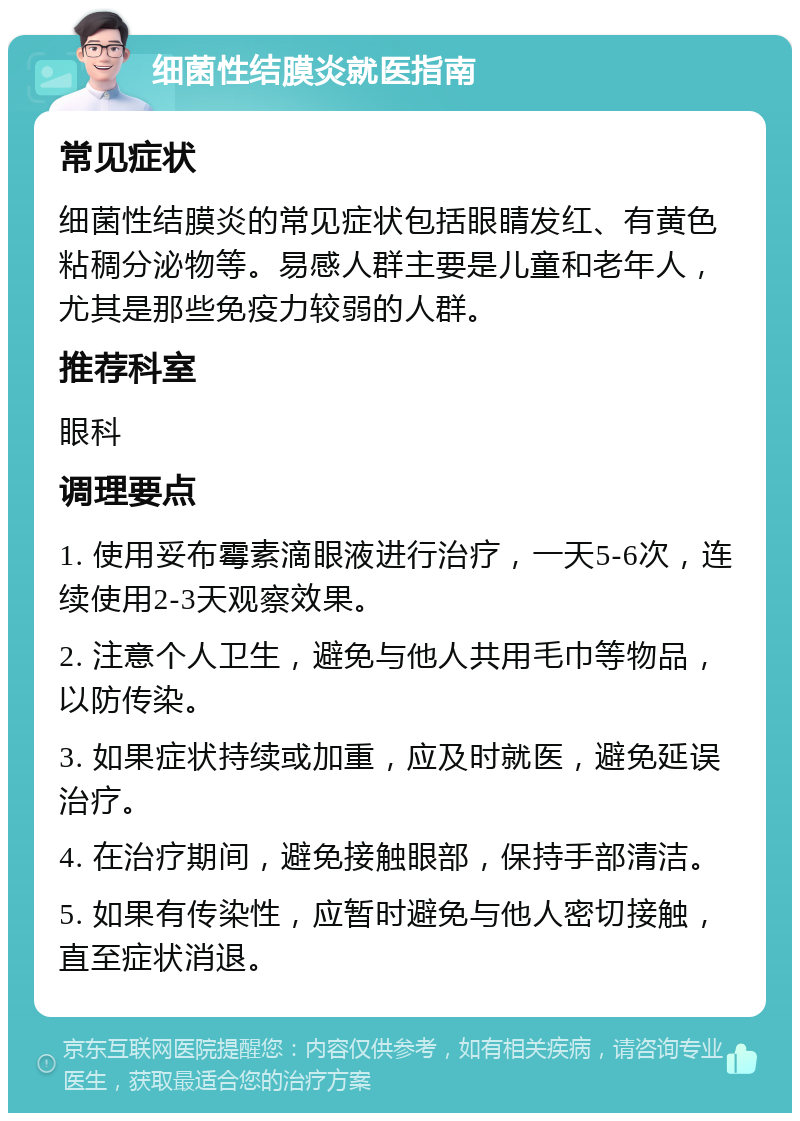 细菌性结膜炎就医指南 常见症状 细菌性结膜炎的常见症状包括眼睛发红、有黄色粘稠分泌物等。易感人群主要是儿童和老年人，尤其是那些免疫力较弱的人群。 推荐科室 眼科 调理要点 1. 使用妥布霉素滴眼液进行治疗，一天5-6次，连续使用2-3天观察效果。 2. 注意个人卫生，避免与他人共用毛巾等物品，以防传染。 3. 如果症状持续或加重，应及时就医，避免延误治疗。 4. 在治疗期间，避免接触眼部，保持手部清洁。 5. 如果有传染性，应暂时避免与他人密切接触，直至症状消退。