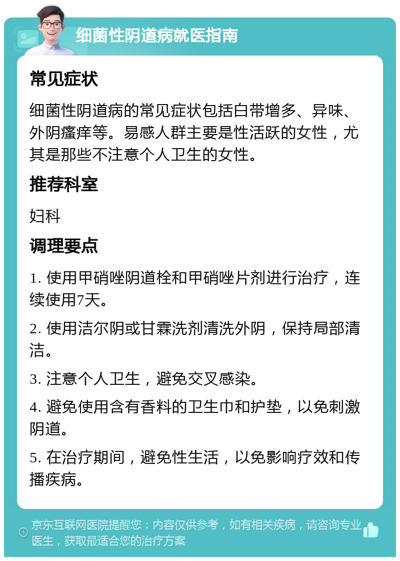 细菌性阴道病就医指南 常见症状 细菌性阴道病的常见症状包括白带增多、异味、外阴瘙痒等。易感人群主要是性活跃的女性，尤其是那些不注意个人卫生的女性。 推荐科室 妇科 调理要点 1. 使用甲硝唑阴道栓和甲硝唑片剂进行治疗，连续使用7天。 2. 使用洁尔阴或甘霖洗剂清洗外阴，保持局部清洁。 3. 注意个人卫生，避免交叉感染。 4. 避免使用含有香料的卫生巾和护垫，以免刺激阴道。 5. 在治疗期间，避免性生活，以免影响疗效和传播疾病。