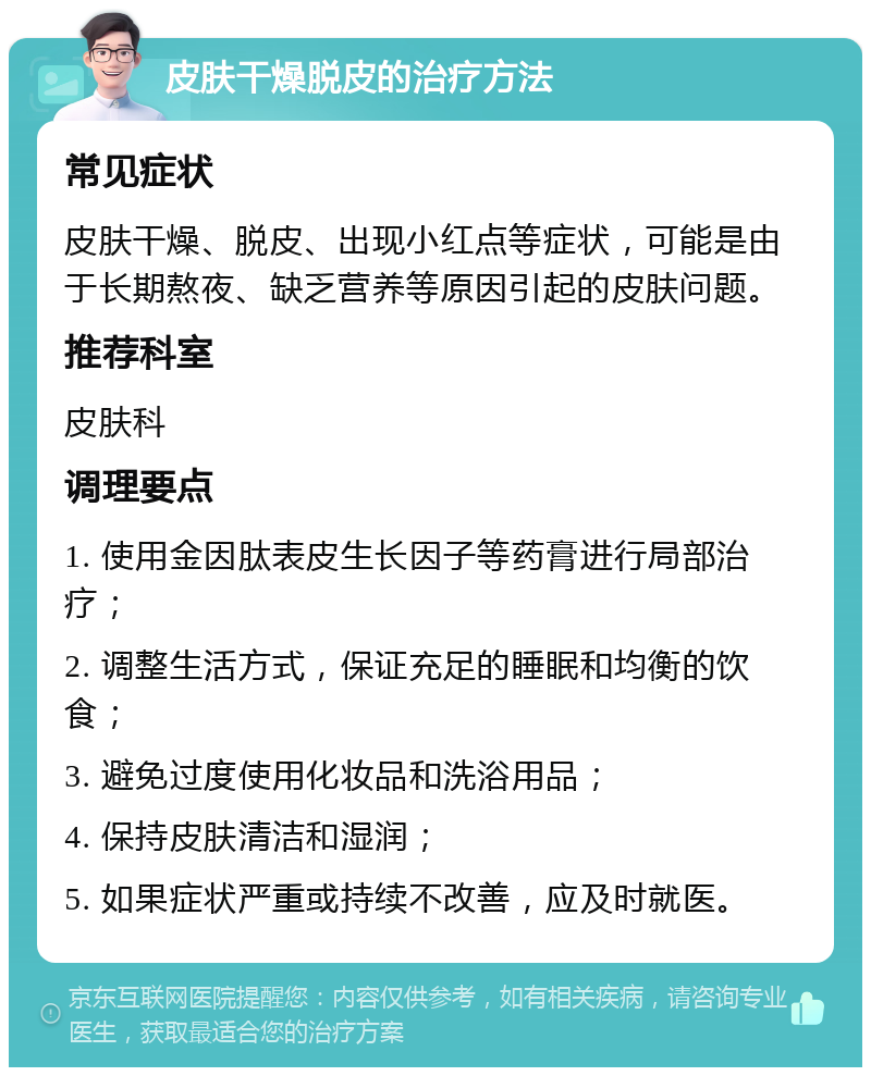 皮肤干燥脱皮的治疗方法 常见症状 皮肤干燥、脱皮、出现小红点等症状，可能是由于长期熬夜、缺乏营养等原因引起的皮肤问题。 推荐科室 皮肤科 调理要点 1. 使用金因肽表皮生长因子等药膏进行局部治疗； 2. 调整生活方式，保证充足的睡眠和均衡的饮食； 3. 避免过度使用化妆品和洗浴用品； 4. 保持皮肤清洁和湿润； 5. 如果症状严重或持续不改善，应及时就医。