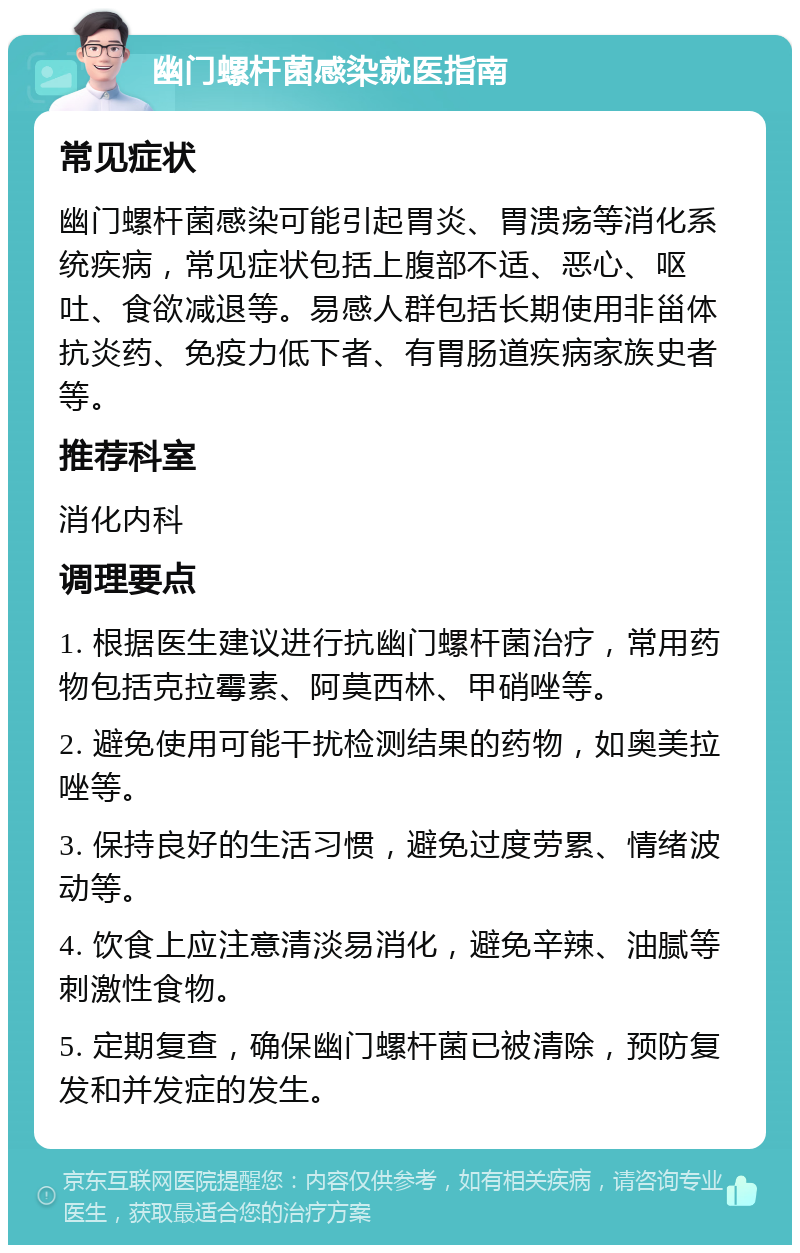 幽门螺杆菌感染就医指南 常见症状 幽门螺杆菌感染可能引起胃炎、胃溃疡等消化系统疾病，常见症状包括上腹部不适、恶心、呕吐、食欲减退等。易感人群包括长期使用非甾体抗炎药、免疫力低下者、有胃肠道疾病家族史者等。 推荐科室 消化内科 调理要点 1. 根据医生建议进行抗幽门螺杆菌治疗，常用药物包括克拉霉素、阿莫西林、甲硝唑等。 2. 避免使用可能干扰检测结果的药物，如奥美拉唑等。 3. 保持良好的生活习惯，避免过度劳累、情绪波动等。 4. 饮食上应注意清淡易消化，避免辛辣、油腻等刺激性食物。 5. 定期复查，确保幽门螺杆菌已被清除，预防复发和并发症的发生。