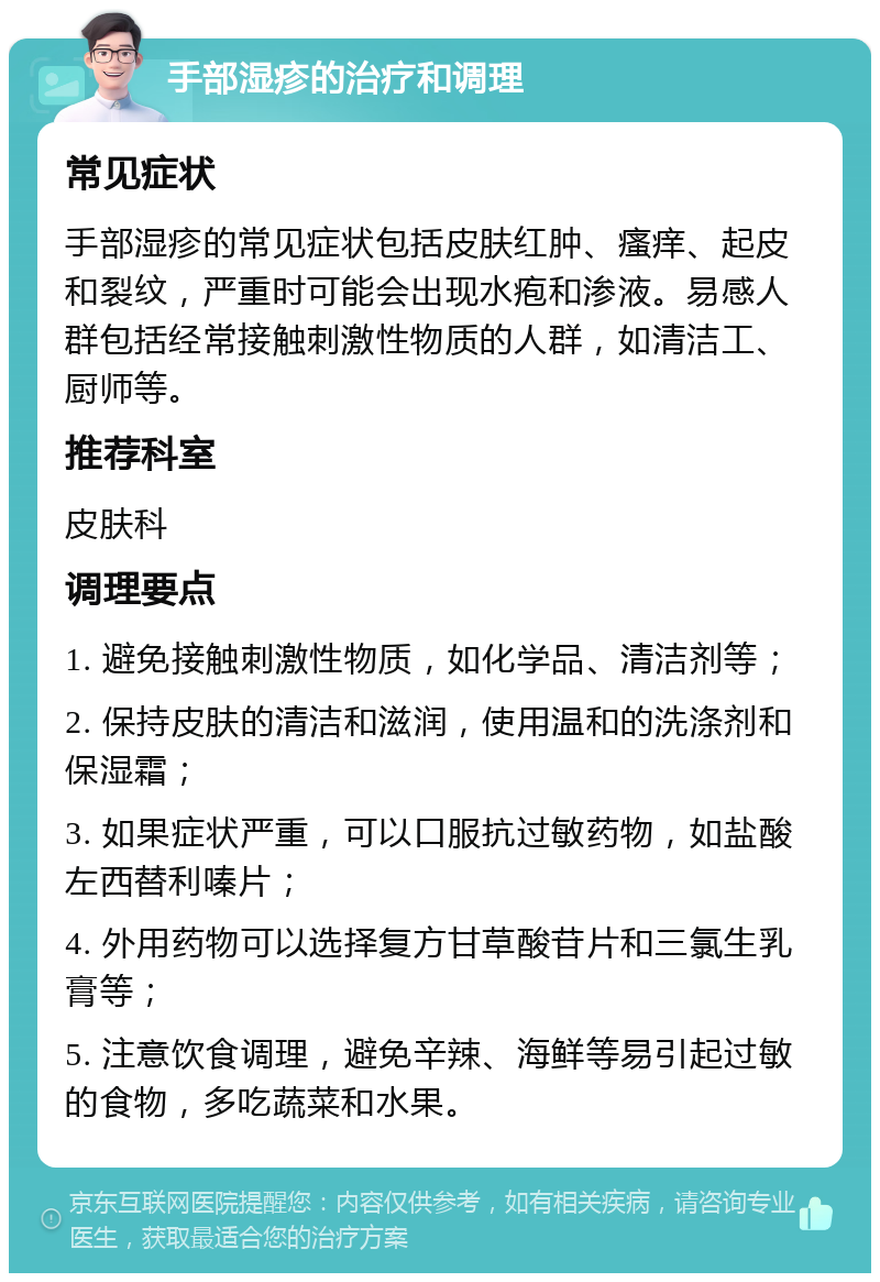 手部湿疹的治疗和调理 常见症状 手部湿疹的常见症状包括皮肤红肿、瘙痒、起皮和裂纹，严重时可能会出现水疱和渗液。易感人群包括经常接触刺激性物质的人群，如清洁工、厨师等。 推荐科室 皮肤科 调理要点 1. 避免接触刺激性物质，如化学品、清洁剂等； 2. 保持皮肤的清洁和滋润，使用温和的洗涤剂和保湿霜； 3. 如果症状严重，可以口服抗过敏药物，如盐酸左西替利嗪片； 4. 外用药物可以选择复方甘草酸苷片和三氯生乳膏等； 5. 注意饮食调理，避免辛辣、海鲜等易引起过敏的食物，多吃蔬菜和水果。