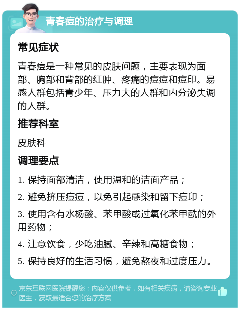 青春痘的治疗与调理 常见症状 青春痘是一种常见的皮肤问题，主要表现为面部、胸部和背部的红肿、疼痛的痘痘和痘印。易感人群包括青少年、压力大的人群和内分泌失调的人群。 推荐科室 皮肤科 调理要点 1. 保持面部清洁，使用温和的洁面产品； 2. 避免挤压痘痘，以免引起感染和留下痘印； 3. 使用含有水杨酸、苯甲酸或过氧化苯甲酰的外用药物； 4. 注意饮食，少吃油腻、辛辣和高糖食物； 5. 保持良好的生活习惯，避免熬夜和过度压力。