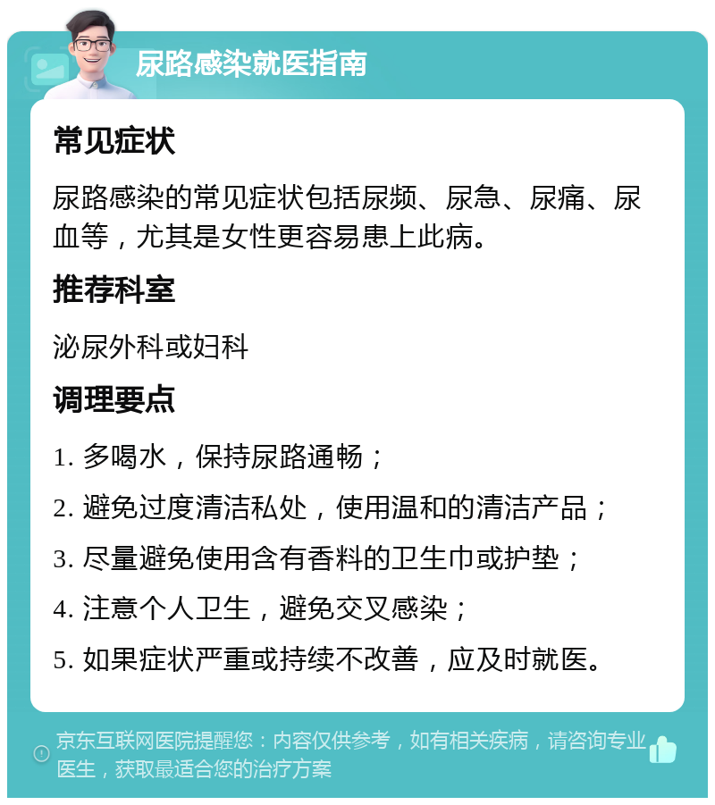 尿路感染就医指南 常见症状 尿路感染的常见症状包括尿频、尿急、尿痛、尿血等，尤其是女性更容易患上此病。 推荐科室 泌尿外科或妇科 调理要点 1. 多喝水，保持尿路通畅； 2. 避免过度清洁私处，使用温和的清洁产品； 3. 尽量避免使用含有香料的卫生巾或护垫； 4. 注意个人卫生，避免交叉感染； 5. 如果症状严重或持续不改善，应及时就医。