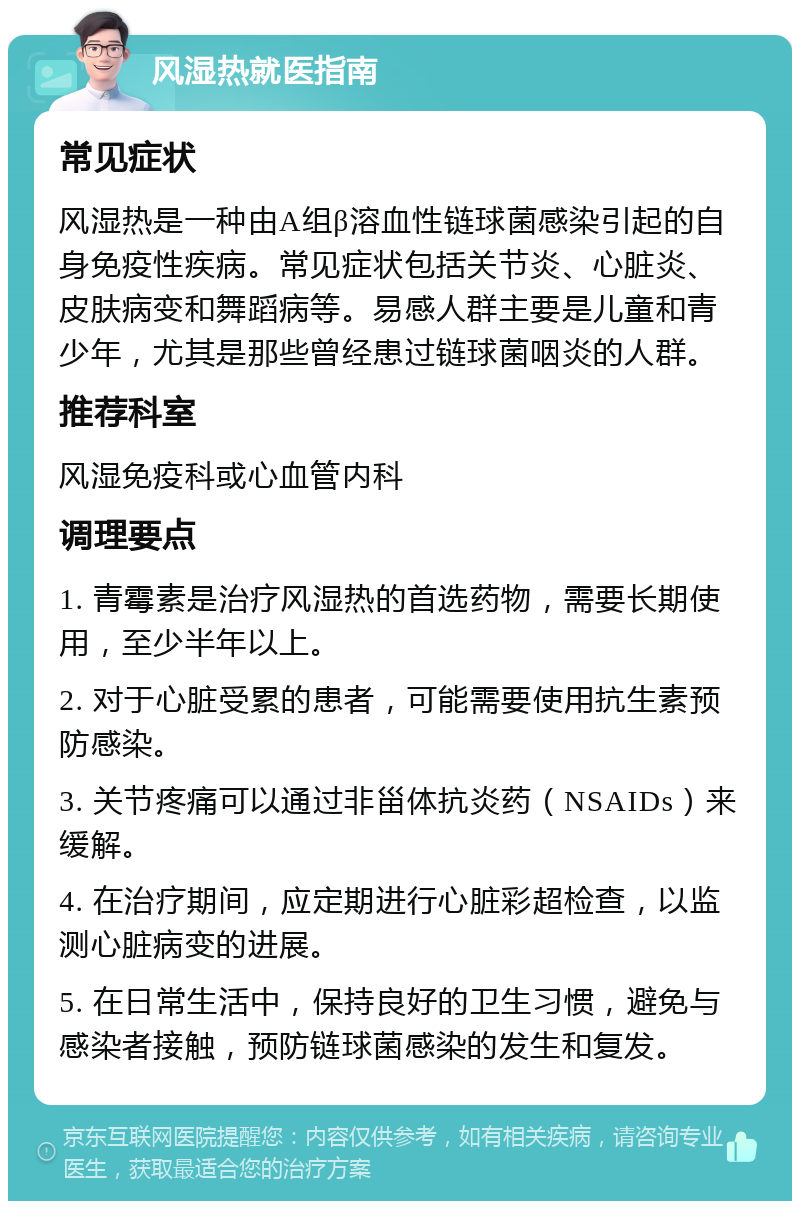 风湿热就医指南 常见症状 风湿热是一种由A组β溶血性链球菌感染引起的自身免疫性疾病。常见症状包括关节炎、心脏炎、皮肤病变和舞蹈病等。易感人群主要是儿童和青少年，尤其是那些曾经患过链球菌咽炎的人群。 推荐科室 风湿免疫科或心血管内科 调理要点 1. 青霉素是治疗风湿热的首选药物，需要长期使用，至少半年以上。 2. 对于心脏受累的患者，可能需要使用抗生素预防感染。 3. 关节疼痛可以通过非甾体抗炎药（NSAIDs）来缓解。 4. 在治疗期间，应定期进行心脏彩超检查，以监测心脏病变的进展。 5. 在日常生活中，保持良好的卫生习惯，避免与感染者接触，预防链球菌感染的发生和复发。