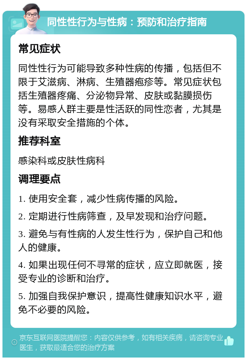 同性性行为与性病：预防和治疗指南 常见症状 同性性行为可能导致多种性病的传播，包括但不限于艾滋病、淋病、生殖器疱疹等。常见症状包括生殖器疼痛、分泌物异常、皮肤或黏膜损伤等。易感人群主要是性活跃的同性恋者，尤其是没有采取安全措施的个体。 推荐科室 感染科或皮肤性病科 调理要点 1. 使用安全套，减少性病传播的风险。 2. 定期进行性病筛查，及早发现和治疗问题。 3. 避免与有性病的人发生性行为，保护自己和他人的健康。 4. 如果出现任何不寻常的症状，应立即就医，接受专业的诊断和治疗。 5. 加强自我保护意识，提高性健康知识水平，避免不必要的风险。