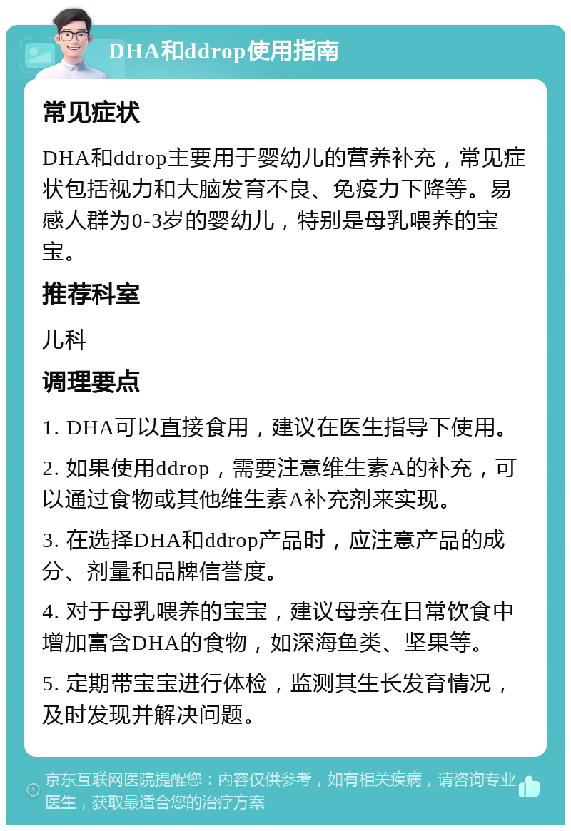 DHA和ddrop使用指南 常见症状 DHA和ddrop主要用于婴幼儿的营养补充，常见症状包括视力和大脑发育不良、免疫力下降等。易感人群为0-3岁的婴幼儿，特别是母乳喂养的宝宝。 推荐科室 儿科 调理要点 1. DHA可以直接食用，建议在医生指导下使用。 2. 如果使用ddrop，需要注意维生素A的补充，可以通过食物或其他维生素A补充剂来实现。 3. 在选择DHA和ddrop产品时，应注意产品的成分、剂量和品牌信誉度。 4. 对于母乳喂养的宝宝，建议母亲在日常饮食中增加富含DHA的食物，如深海鱼类、坚果等。 5. 定期带宝宝进行体检，监测其生长发育情况，及时发现并解决问题。