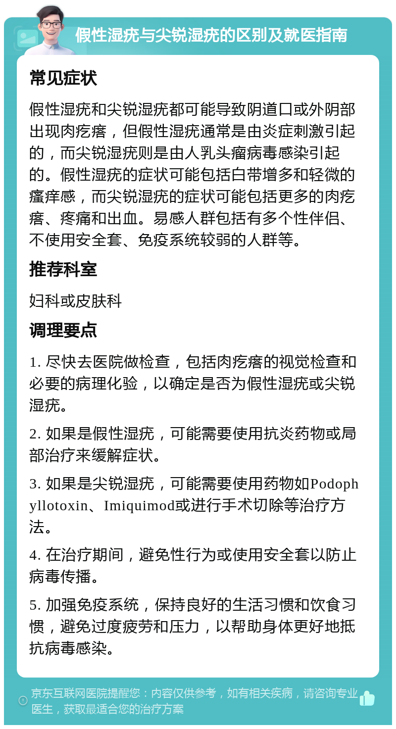 假性湿疣与尖锐湿疣的区别及就医指南 常见症状 假性湿疣和尖锐湿疣都可能导致阴道口或外阴部出现肉疙瘩，但假性湿疣通常是由炎症刺激引起的，而尖锐湿疣则是由人乳头瘤病毒感染引起的。假性湿疣的症状可能包括白带增多和轻微的瘙痒感，而尖锐湿疣的症状可能包括更多的肉疙瘩、疼痛和出血。易感人群包括有多个性伴侣、不使用安全套、免疫系统较弱的人群等。 推荐科室 妇科或皮肤科 调理要点 1. 尽快去医院做检查，包括肉疙瘩的视觉检查和必要的病理化验，以确定是否为假性湿疣或尖锐湿疣。 2. 如果是假性湿疣，可能需要使用抗炎药物或局部治疗来缓解症状。 3. 如果是尖锐湿疣，可能需要使用药物如Podophyllotoxin、Imiquimod或进行手术切除等治疗方法。 4. 在治疗期间，避免性行为或使用安全套以防止病毒传播。 5. 加强免疫系统，保持良好的生活习惯和饮食习惯，避免过度疲劳和压力，以帮助身体更好地抵抗病毒感染。