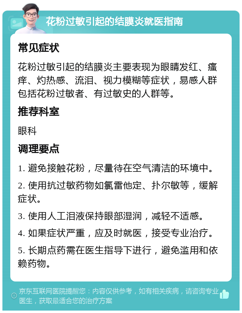 花粉过敏引起的结膜炎就医指南 常见症状 花粉过敏引起的结膜炎主要表现为眼睛发红、瘙痒、灼热感、流泪、视力模糊等症状，易感人群包括花粉过敏者、有过敏史的人群等。 推荐科室 眼科 调理要点 1. 避免接触花粉，尽量待在空气清洁的环境中。 2. 使用抗过敏药物如氯雷他定、扑尔敏等，缓解症状。 3. 使用人工泪液保持眼部湿润，减轻不适感。 4. 如果症状严重，应及时就医，接受专业治疗。 5. 长期点药需在医生指导下进行，避免滥用和依赖药物。