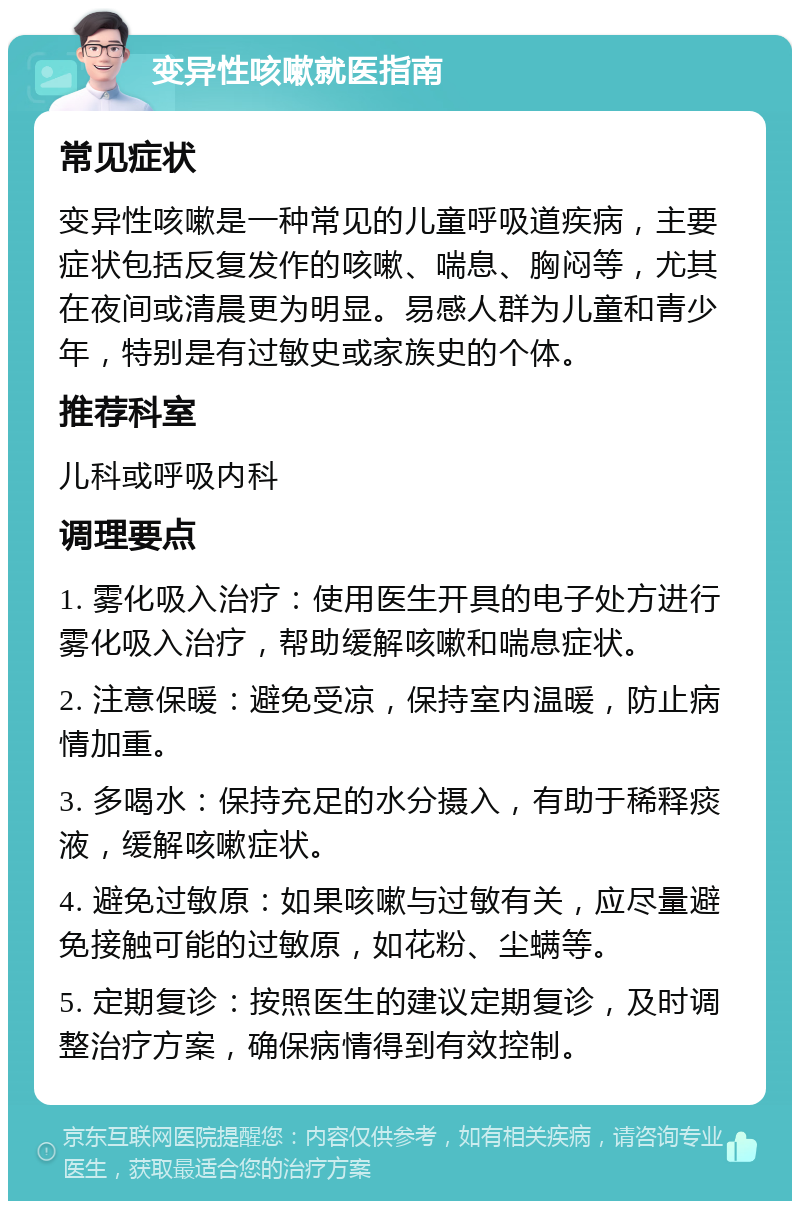 变异性咳嗽就医指南 常见症状 变异性咳嗽是一种常见的儿童呼吸道疾病，主要症状包括反复发作的咳嗽、喘息、胸闷等，尤其在夜间或清晨更为明显。易感人群为儿童和青少年，特别是有过敏史或家族史的个体。 推荐科室 儿科或呼吸内科 调理要点 1. 雾化吸入治疗：使用医生开具的电子处方进行雾化吸入治疗，帮助缓解咳嗽和喘息症状。 2. 注意保暖：避免受凉，保持室内温暖，防止病情加重。 3. 多喝水：保持充足的水分摄入，有助于稀释痰液，缓解咳嗽症状。 4. 避免过敏原：如果咳嗽与过敏有关，应尽量避免接触可能的过敏原，如花粉、尘螨等。 5. 定期复诊：按照医生的建议定期复诊，及时调整治疗方案，确保病情得到有效控制。