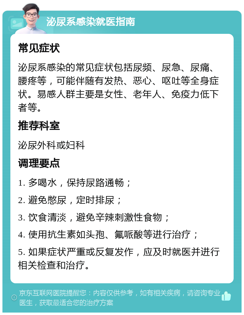 泌尿系感染就医指南 常见症状 泌尿系感染的常见症状包括尿频、尿急、尿痛、腰疼等，可能伴随有发热、恶心、呕吐等全身症状。易感人群主要是女性、老年人、免疫力低下者等。 推荐科室 泌尿外科或妇科 调理要点 1. 多喝水，保持尿路通畅； 2. 避免憋尿，定时排尿； 3. 饮食清淡，避免辛辣刺激性食物； 4. 使用抗生素如头孢、氟哌酸等进行治疗； 5. 如果症状严重或反复发作，应及时就医并进行相关检查和治疗。