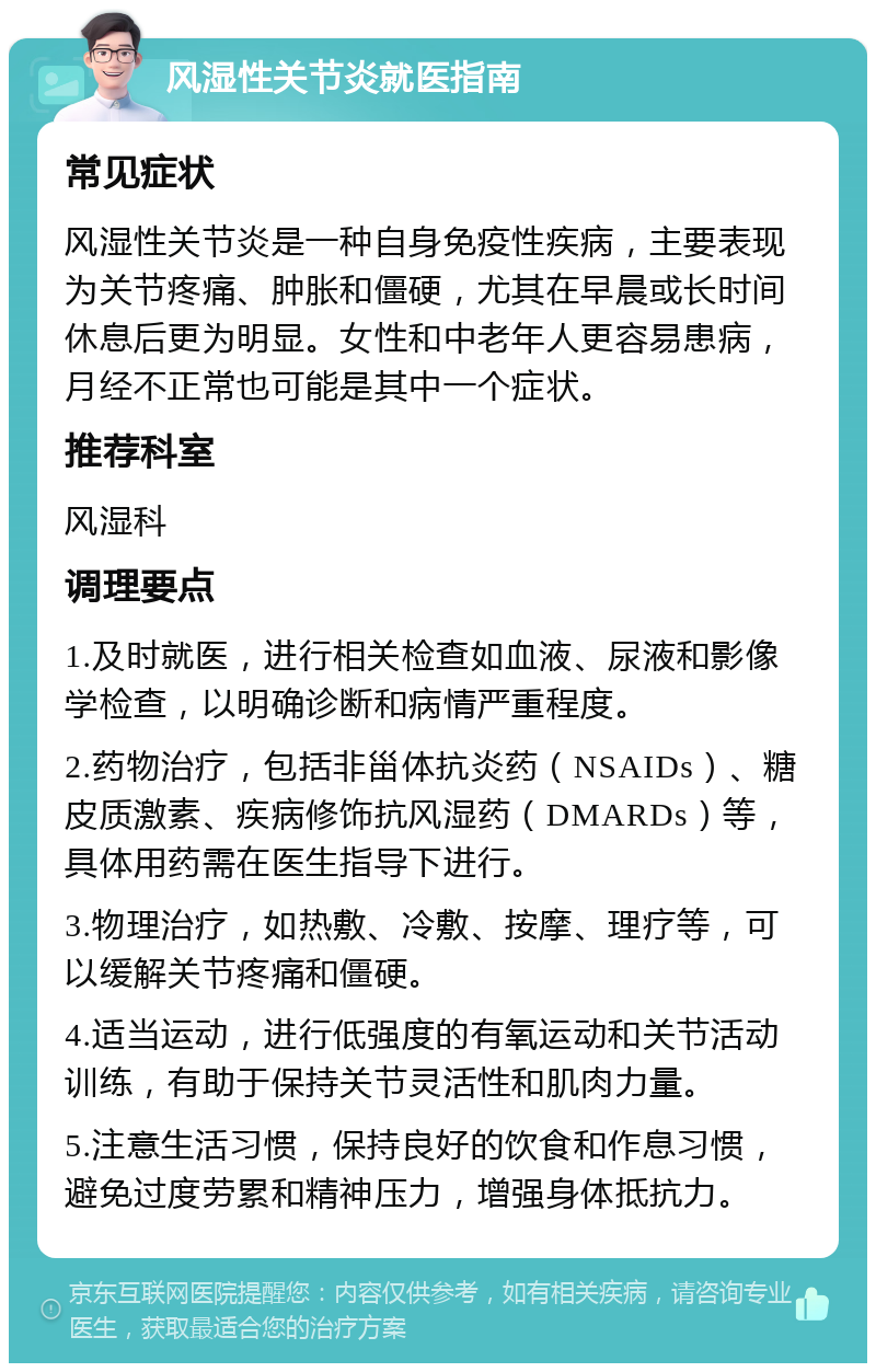 风湿性关节炎就医指南 常见症状 风湿性关节炎是一种自身免疫性疾病，主要表现为关节疼痛、肿胀和僵硬，尤其在早晨或长时间休息后更为明显。女性和中老年人更容易患病，月经不正常也可能是其中一个症状。 推荐科室 风湿科 调理要点 1.及时就医，进行相关检查如血液、尿液和影像学检查，以明确诊断和病情严重程度。 2.药物治疗，包括非甾体抗炎药（NSAIDs）、糖皮质激素、疾病修饰抗风湿药（DMARDs）等，具体用药需在医生指导下进行。 3.物理治疗，如热敷、冷敷、按摩、理疗等，可以缓解关节疼痛和僵硬。 4.适当运动，进行低强度的有氧运动和关节活动训练，有助于保持关节灵活性和肌肉力量。 5.注意生活习惯，保持良好的饮食和作息习惯，避免过度劳累和精神压力，增强身体抵抗力。