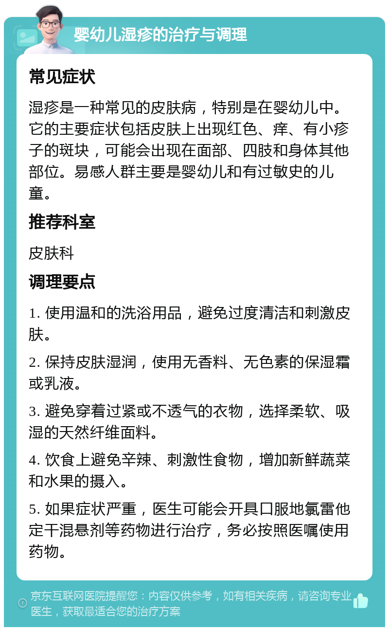 婴幼儿湿疹的治疗与调理 常见症状 湿疹是一种常见的皮肤病，特别是在婴幼儿中。它的主要症状包括皮肤上出现红色、痒、有小疹子的斑块，可能会出现在面部、四肢和身体其他部位。易感人群主要是婴幼儿和有过敏史的儿童。 推荐科室 皮肤科 调理要点 1. 使用温和的洗浴用品，避免过度清洁和刺激皮肤。 2. 保持皮肤湿润，使用无香料、无色素的保湿霜或乳液。 3. 避免穿着过紧或不透气的衣物，选择柔软、吸湿的天然纤维面料。 4. 饮食上避免辛辣、刺激性食物，增加新鲜蔬菜和水果的摄入。 5. 如果症状严重，医生可能会开具口服地氯雷他定干混悬剂等药物进行治疗，务必按照医嘱使用药物。