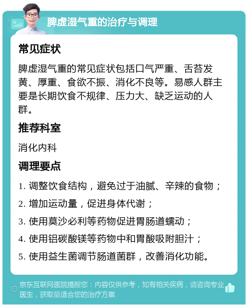 脾虚湿气重的治疗与调理 常见症状 脾虚湿气重的常见症状包括口气严重、舌苔发黄、厚重、食欲不振、消化不良等。易感人群主要是长期饮食不规律、压力大、缺乏运动的人群。 推荐科室 消化内科 调理要点 1. 调整饮食结构，避免过于油腻、辛辣的食物； 2. 增加运动量，促进身体代谢； 3. 使用莫沙必利等药物促进胃肠道蠕动； 4. 使用铝碳酸镁等药物中和胃酸吸附胆汁； 5. 使用益生菌调节肠道菌群，改善消化功能。