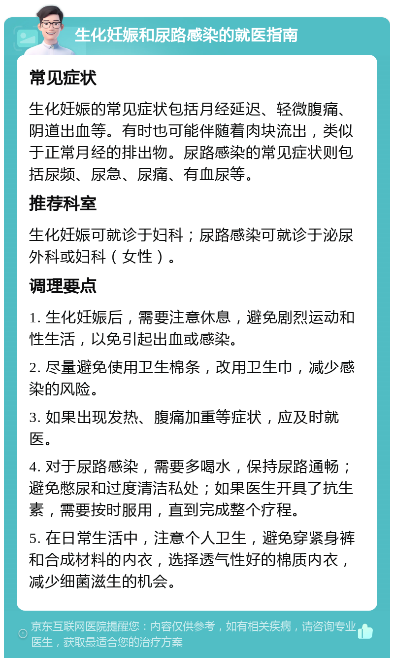 生化妊娠和尿路感染的就医指南 常见症状 生化妊娠的常见症状包括月经延迟、轻微腹痛、阴道出血等。有时也可能伴随着肉块流出，类似于正常月经的排出物。尿路感染的常见症状则包括尿频、尿急、尿痛、有血尿等。 推荐科室 生化妊娠可就诊于妇科；尿路感染可就诊于泌尿外科或妇科（女性）。 调理要点 1. 生化妊娠后，需要注意休息，避免剧烈运动和性生活，以免引起出血或感染。 2. 尽量避免使用卫生棉条，改用卫生巾，减少感染的风险。 3. 如果出现发热、腹痛加重等症状，应及时就医。 4. 对于尿路感染，需要多喝水，保持尿路通畅；避免憋尿和过度清洁私处；如果医生开具了抗生素，需要按时服用，直到完成整个疗程。 5. 在日常生活中，注意个人卫生，避免穿紧身裤和合成材料的内衣，选择透气性好的棉质内衣，减少细菌滋生的机会。