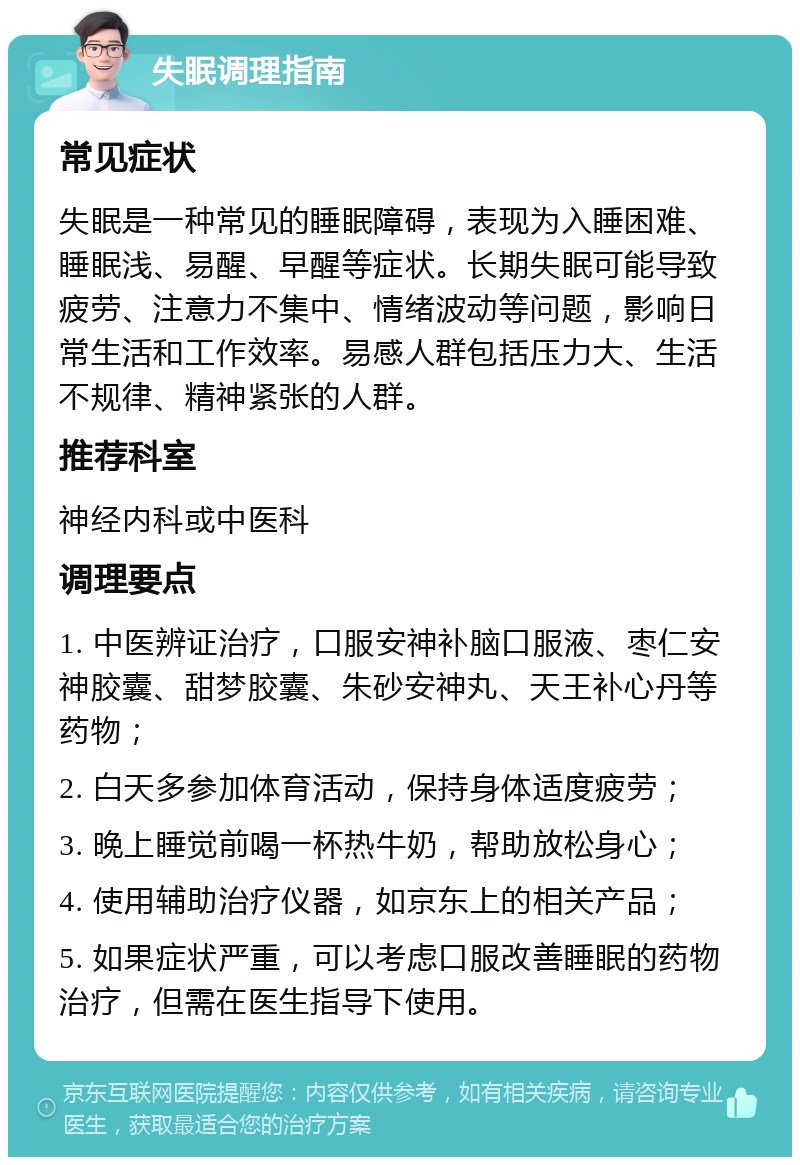 失眠调理指南 常见症状 失眠是一种常见的睡眠障碍，表现为入睡困难、睡眠浅、易醒、早醒等症状。长期失眠可能导致疲劳、注意力不集中、情绪波动等问题，影响日常生活和工作效率。易感人群包括压力大、生活不规律、精神紧张的人群。 推荐科室 神经内科或中医科 调理要点 1. 中医辨证治疗，口服安神补脑口服液、枣仁安神胶囊、甜梦胶囊、朱砂安神丸、天王补心丹等药物； 2. 白天多参加体育活动，保持身体适度疲劳； 3. 晚上睡觉前喝一杯热牛奶，帮助放松身心； 4. 使用辅助治疗仪器，如京东上的相关产品； 5. 如果症状严重，可以考虑口服改善睡眠的药物治疗，但需在医生指导下使用。