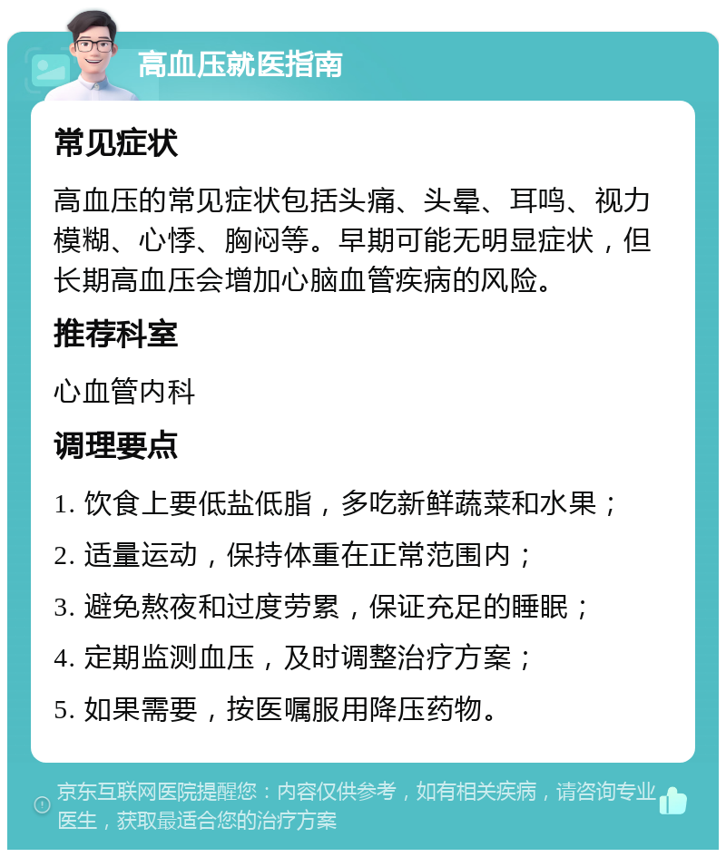 高血压就医指南 常见症状 高血压的常见症状包括头痛、头晕、耳鸣、视力模糊、心悸、胸闷等。早期可能无明显症状，但长期高血压会增加心脑血管疾病的风险。 推荐科室 心血管内科 调理要点 1. 饮食上要低盐低脂，多吃新鲜蔬菜和水果； 2. 适量运动，保持体重在正常范围内； 3. 避免熬夜和过度劳累，保证充足的睡眠； 4. 定期监测血压，及时调整治疗方案； 5. 如果需要，按医嘱服用降压药物。