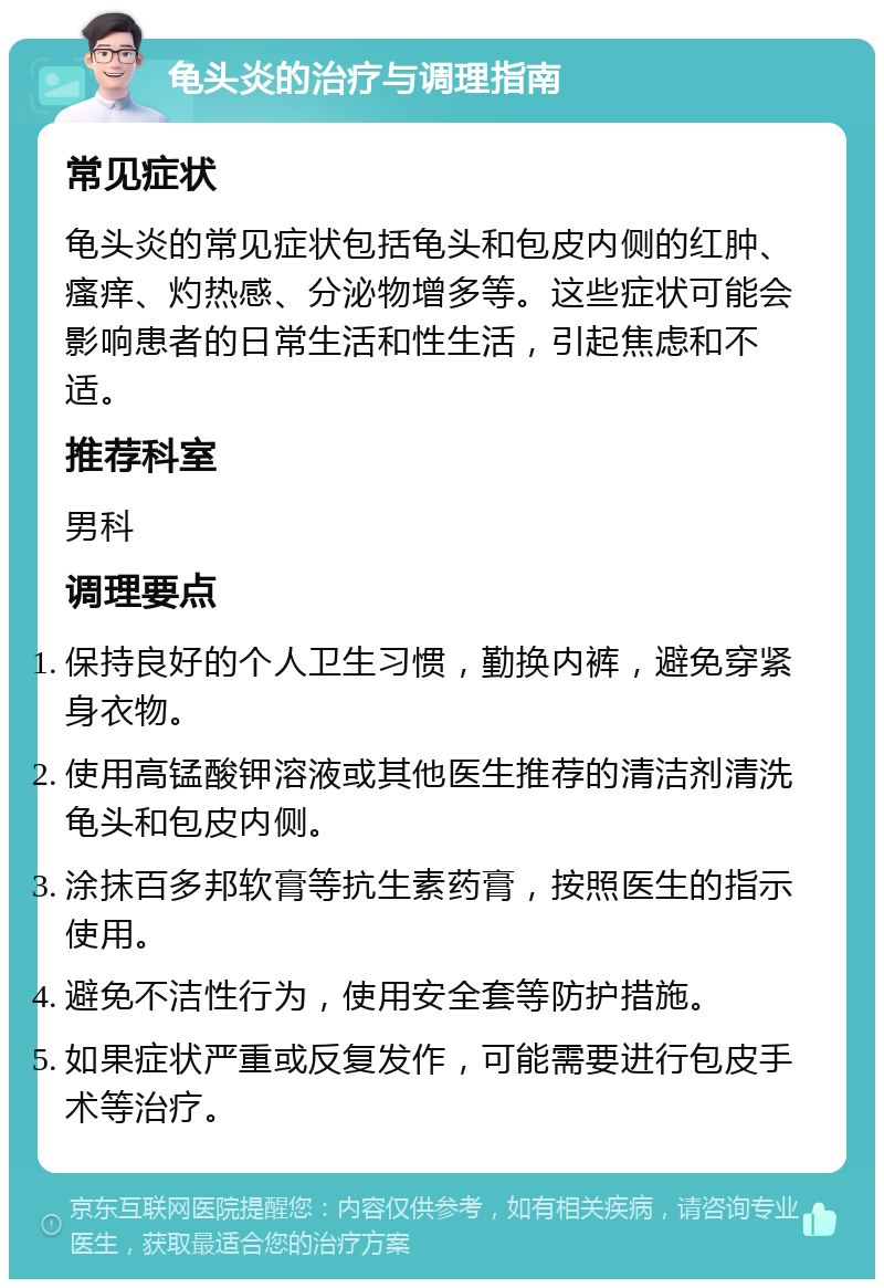 龟头炎的治疗与调理指南 常见症状 龟头炎的常见症状包括龟头和包皮内侧的红肿、瘙痒、灼热感、分泌物增多等。这些症状可能会影响患者的日常生活和性生活，引起焦虑和不适。 推荐科室 男科 调理要点 保持良好的个人卫生习惯，勤换内裤，避免穿紧身衣物。 使用高锰酸钾溶液或其他医生推荐的清洁剂清洗龟头和包皮内侧。 涂抹百多邦软膏等抗生素药膏，按照医生的指示使用。 避免不洁性行为，使用安全套等防护措施。 如果症状严重或反复发作，可能需要进行包皮手术等治疗。