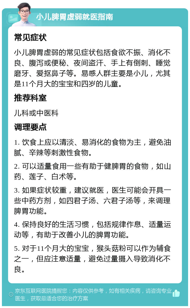 小儿脾胃虚弱就医指南 常见症状 小儿脾胃虚弱的常见症状包括食欲不振、消化不良、腹泻或便秘、夜间盗汗、手上有倒刺、睡觉磨牙、爱抠鼻子等。易感人群主要是小儿，尤其是11个月大的宝宝和四岁的儿童。 推荐科室 儿科或中医科 调理要点 1. 饮食上应以清淡、易消化的食物为主，避免油腻、辛辣等刺激性食物。 2. 可以适量食用一些有助于健脾胃的食物，如山药、莲子、白术等。 3. 如果症状较重，建议就医，医生可能会开具一些中药方剂，如四君子汤、六君子汤等，来调理脾胃功能。 4. 保持良好的生活习惯，包括规律作息、适量运动等，有助于改善小儿的脾胃功能。 5. 对于11个月大的宝宝，猴头菇粉可以作为辅食之一，但应注意适量，避免过量摄入导致消化不良。