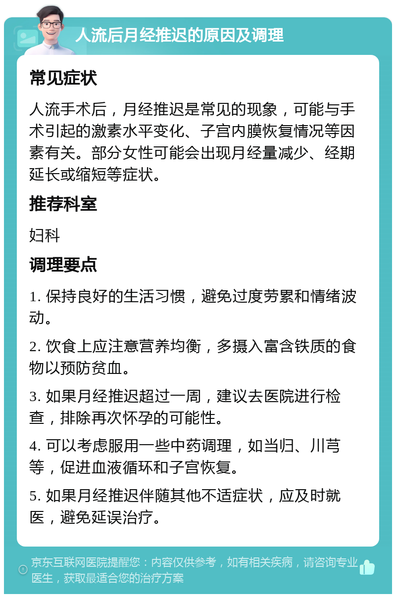 人流后月经推迟的原因及调理 常见症状 人流手术后，月经推迟是常见的现象，可能与手术引起的激素水平变化、子宫内膜恢复情况等因素有关。部分女性可能会出现月经量减少、经期延长或缩短等症状。 推荐科室 妇科 调理要点 1. 保持良好的生活习惯，避免过度劳累和情绪波动。 2. 饮食上应注意营养均衡，多摄入富含铁质的食物以预防贫血。 3. 如果月经推迟超过一周，建议去医院进行检查，排除再次怀孕的可能性。 4. 可以考虑服用一些中药调理，如当归、川芎等，促进血液循环和子宫恢复。 5. 如果月经推迟伴随其他不适症状，应及时就医，避免延误治疗。