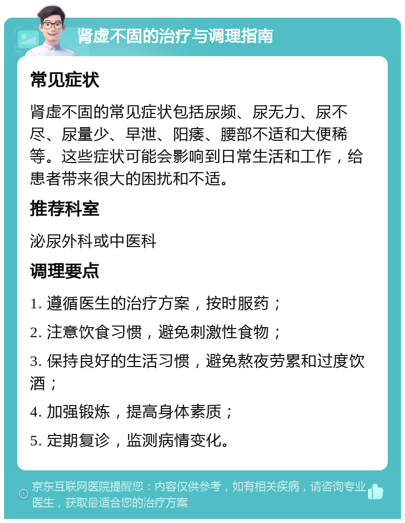 肾虚不固的治疗与调理指南 常见症状 肾虚不固的常见症状包括尿频、尿无力、尿不尽、尿量少、早泄、阳痿、腰部不适和大便稀等。这些症状可能会影响到日常生活和工作，给患者带来很大的困扰和不适。 推荐科室 泌尿外科或中医科 调理要点 1. 遵循医生的治疗方案，按时服药； 2. 注意饮食习惯，避免刺激性食物； 3. 保持良好的生活习惯，避免熬夜劳累和过度饮酒； 4. 加强锻炼，提高身体素质； 5. 定期复诊，监测病情变化。