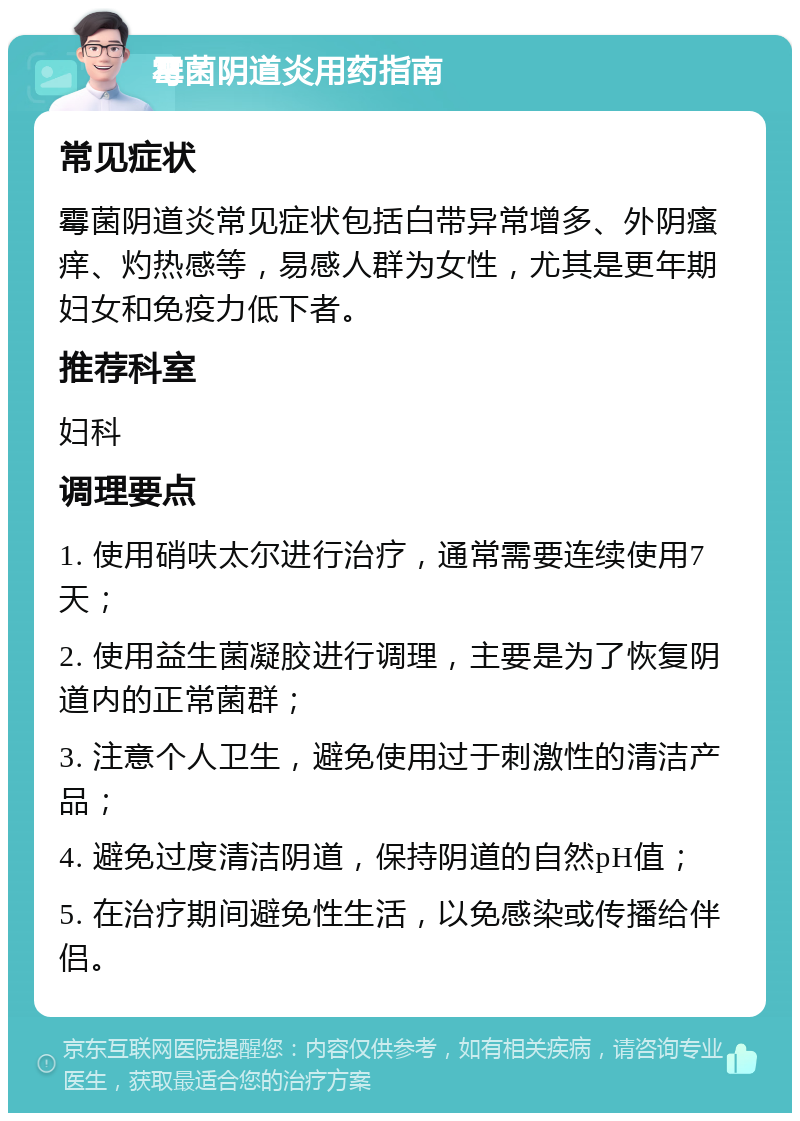 霉菌阴道炎用药指南 常见症状 霉菌阴道炎常见症状包括白带异常增多、外阴瘙痒、灼热感等，易感人群为女性，尤其是更年期妇女和免疫力低下者。 推荐科室 妇科 调理要点 1. 使用硝呋太尔进行治疗，通常需要连续使用7天； 2. 使用益生菌凝胶进行调理，主要是为了恢复阴道内的正常菌群； 3. 注意个人卫生，避免使用过于刺激性的清洁产品； 4. 避免过度清洁阴道，保持阴道的自然pH值； 5. 在治疗期间避免性生活，以免感染或传播给伴侣。