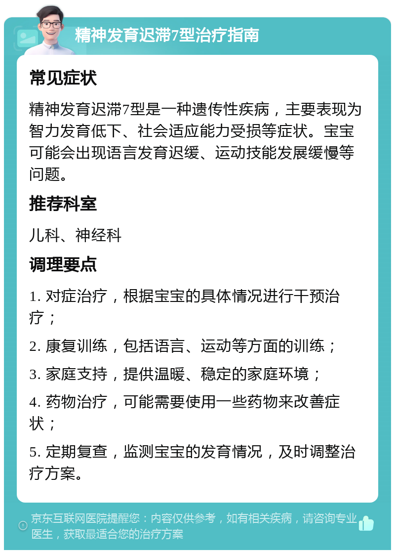 精神发育迟滞7型治疗指南 常见症状 精神发育迟滞7型是一种遗传性疾病，主要表现为智力发育低下、社会适应能力受损等症状。宝宝可能会出现语言发育迟缓、运动技能发展缓慢等问题。 推荐科室 儿科、神经科 调理要点 1. 对症治疗，根据宝宝的具体情况进行干预治疗； 2. 康复训练，包括语言、运动等方面的训练； 3. 家庭支持，提供温暖、稳定的家庭环境； 4. 药物治疗，可能需要使用一些药物来改善症状； 5. 定期复查，监测宝宝的发育情况，及时调整治疗方案。