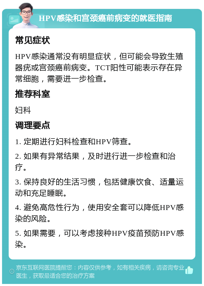 HPV感染和宫颈癌前病变的就医指南 常见症状 HPV感染通常没有明显症状，但可能会导致生殖器疣或宫颈癌前病变。TCT阳性可能表示存在异常细胞，需要进一步检查。 推荐科室 妇科 调理要点 1. 定期进行妇科检查和HPV筛查。 2. 如果有异常结果，及时进行进一步检查和治疗。 3. 保持良好的生活习惯，包括健康饮食、适量运动和充足睡眠。 4. 避免高危性行为，使用安全套可以降低HPV感染的风险。 5. 如果需要，可以考虑接种HPV疫苗预防HPV感染。