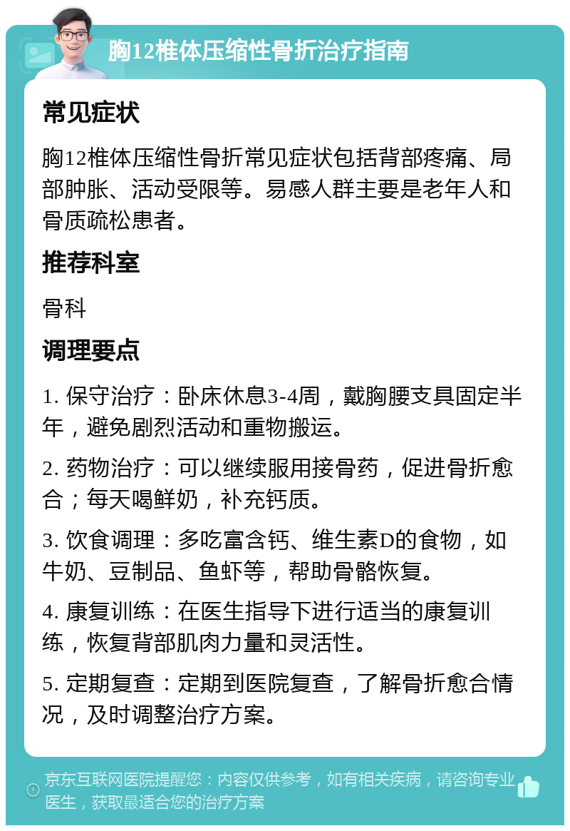 胸12椎体压缩性骨折治疗指南 常见症状 胸12椎体压缩性骨折常见症状包括背部疼痛、局部肿胀、活动受限等。易感人群主要是老年人和骨质疏松患者。 推荐科室 骨科 调理要点 1. 保守治疗：卧床休息3-4周，戴胸腰支具固定半年，避免剧烈活动和重物搬运。 2. 药物治疗：可以继续服用接骨药，促进骨折愈合；每天喝鲜奶，补充钙质。 3. 饮食调理：多吃富含钙、维生素D的食物，如牛奶、豆制品、鱼虾等，帮助骨骼恢复。 4. 康复训练：在医生指导下进行适当的康复训练，恢复背部肌肉力量和灵活性。 5. 定期复查：定期到医院复查，了解骨折愈合情况，及时调整治疗方案。