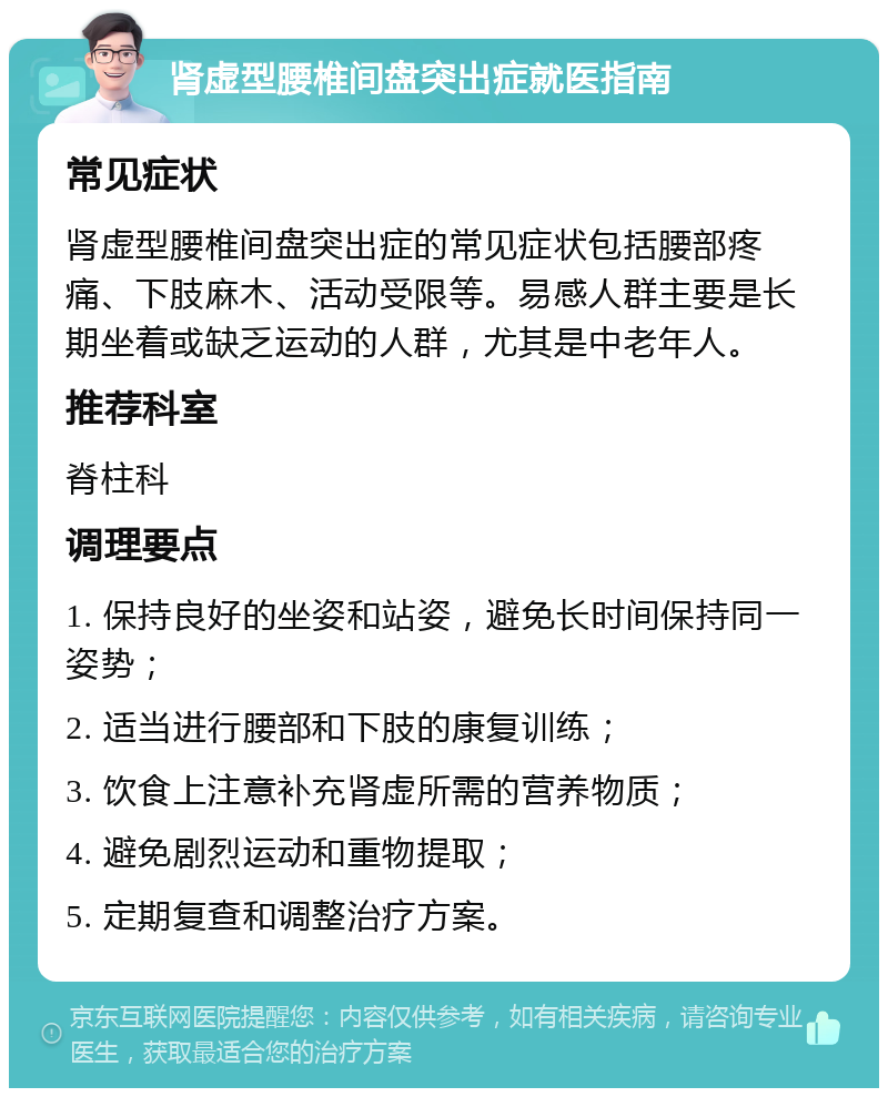 肾虚型腰椎间盘突出症就医指南 常见症状 肾虚型腰椎间盘突出症的常见症状包括腰部疼痛、下肢麻木、活动受限等。易感人群主要是长期坐着或缺乏运动的人群，尤其是中老年人。 推荐科室 脊柱科 调理要点 1. 保持良好的坐姿和站姿，避免长时间保持同一姿势； 2. 适当进行腰部和下肢的康复训练； 3. 饮食上注意补充肾虚所需的营养物质； 4. 避免剧烈运动和重物提取； 5. 定期复查和调整治疗方案。