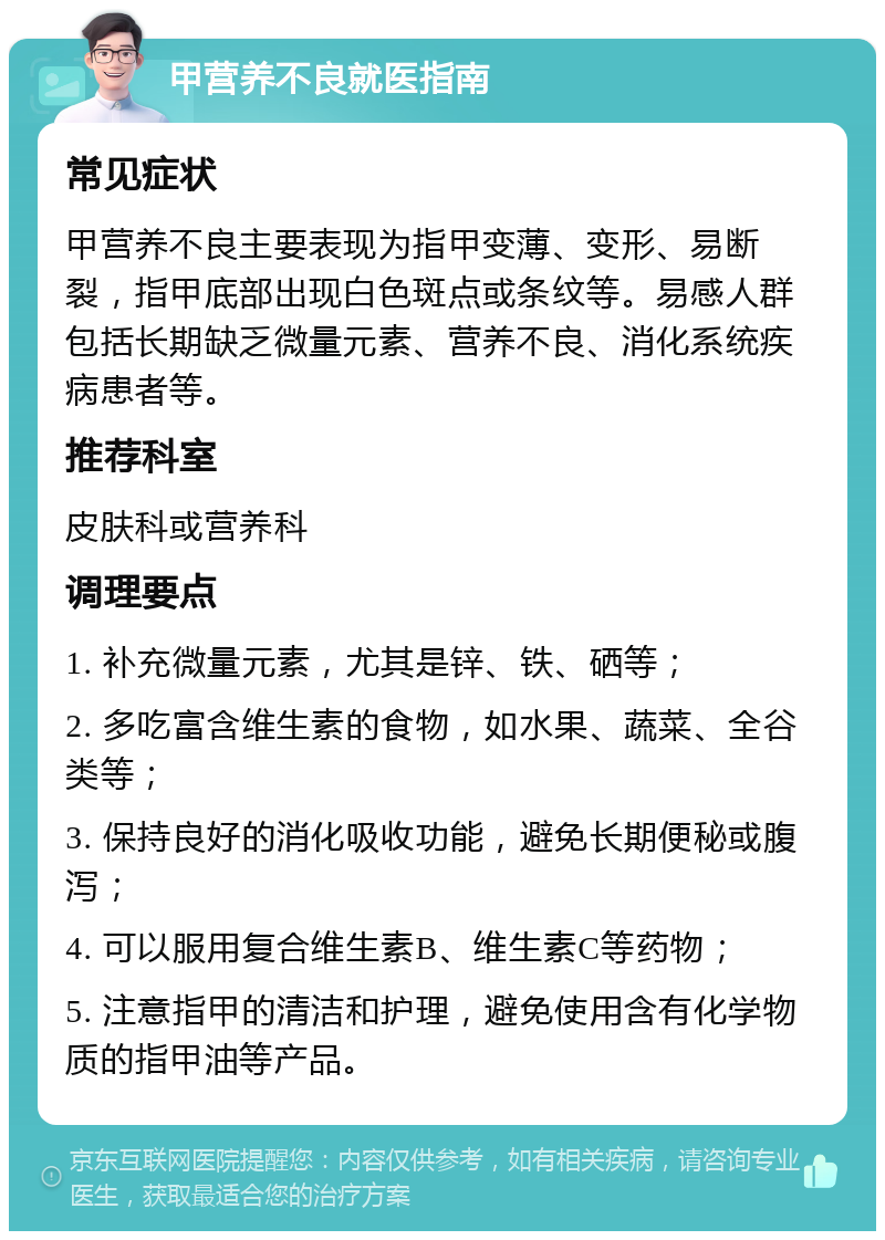 甲营养不良就医指南 常见症状 甲营养不良主要表现为指甲变薄、变形、易断裂，指甲底部出现白色斑点或条纹等。易感人群包括长期缺乏微量元素、营养不良、消化系统疾病患者等。 推荐科室 皮肤科或营养科 调理要点 1. 补充微量元素，尤其是锌、铁、硒等； 2. 多吃富含维生素的食物，如水果、蔬菜、全谷类等； 3. 保持良好的消化吸收功能，避免长期便秘或腹泻； 4. 可以服用复合维生素B、维生素C等药物； 5. 注意指甲的清洁和护理，避免使用含有化学物质的指甲油等产品。