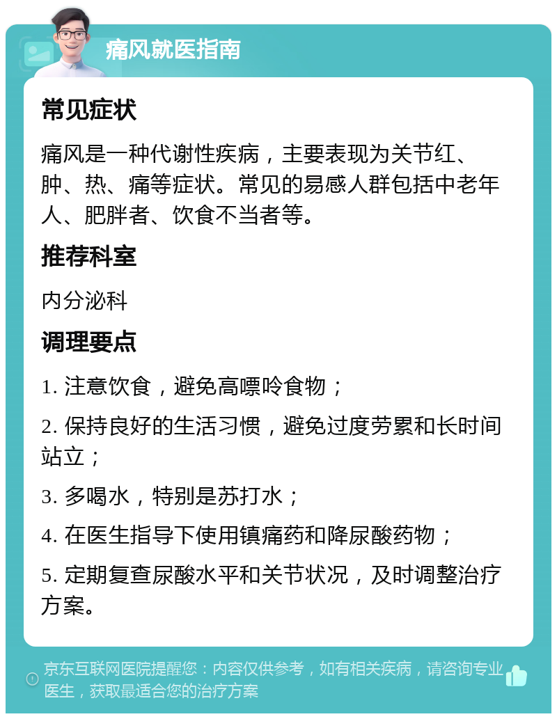 痛风就医指南 常见症状 痛风是一种代谢性疾病，主要表现为关节红、肿、热、痛等症状。常见的易感人群包括中老年人、肥胖者、饮食不当者等。 推荐科室 内分泌科 调理要点 1. 注意饮食，避免高嘌呤食物； 2. 保持良好的生活习惯，避免过度劳累和长时间站立； 3. 多喝水，特别是苏打水； 4. 在医生指导下使用镇痛药和降尿酸药物； 5. 定期复查尿酸水平和关节状况，及时调整治疗方案。