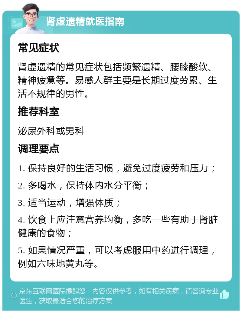 肾虚遗精就医指南 常见症状 肾虚遗精的常见症状包括频繁遗精、腰膝酸软、精神疲惫等。易感人群主要是长期过度劳累、生活不规律的男性。 推荐科室 泌尿外科或男科 调理要点 1. 保持良好的生活习惯，避免过度疲劳和压力； 2. 多喝水，保持体内水分平衡； 3. 适当运动，增强体质； 4. 饮食上应注意营养均衡，多吃一些有助于肾脏健康的食物； 5. 如果情况严重，可以考虑服用中药进行调理，例如六味地黄丸等。