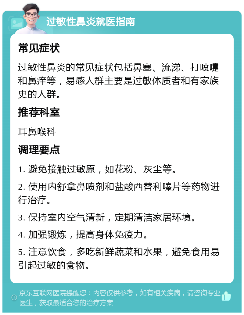 过敏性鼻炎就医指南 常见症状 过敏性鼻炎的常见症状包括鼻塞、流涕、打喷嚏和鼻痒等，易感人群主要是过敏体质者和有家族史的人群。 推荐科室 耳鼻喉科 调理要点 1. 避免接触过敏原，如花粉、灰尘等。 2. 使用内舒拿鼻喷剂和盐酸西替利嗪片等药物进行治疗。 3. 保持室内空气清新，定期清洁家居环境。 4. 加强锻炼，提高身体免疫力。 5. 注意饮食，多吃新鲜蔬菜和水果，避免食用易引起过敏的食物。