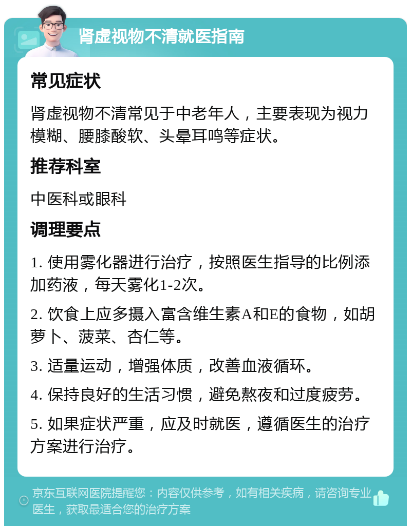 肾虚视物不清就医指南 常见症状 肾虚视物不清常见于中老年人，主要表现为视力模糊、腰膝酸软、头晕耳鸣等症状。 推荐科室 中医科或眼科 调理要点 1. 使用雾化器进行治疗，按照医生指导的比例添加药液，每天雾化1-2次。 2. 饮食上应多摄入富含维生素A和E的食物，如胡萝卜、菠菜、杏仁等。 3. 适量运动，增强体质，改善血液循环。 4. 保持良好的生活习惯，避免熬夜和过度疲劳。 5. 如果症状严重，应及时就医，遵循医生的治疗方案进行治疗。